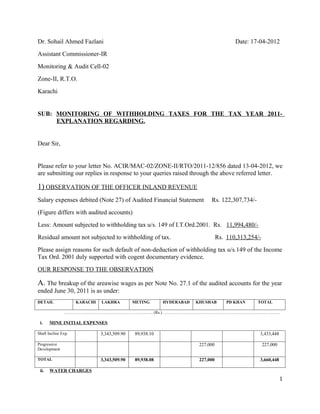 Dr. Sohail Ahmed Fazlani                                                                Date: 17-04-2012
Assistant Commissioner-IR
Monitoring & Audit Cell-02
Zone-II, R.T.O.
Karachi


SUB: MONITORING OF WITHHOLDING TAXES FOR THE TAX YEAR 2011-
     EXPLANATION REGARDING.


Dear Sir,


Please refer to your letter No. ACIR/MAC-02/ZONE-II/RTO/2011-12/856 dated 13-04-2012, we
are submitting our replies in response to your queries raised through the above referred letter.

1) OBSERVATION OF THE OFFICER INLAND REVENUE
Salary expenses debited (Note 27) of Audited Financial Statement            Rs. 122,307,734/-
(Figure differs with audited accounts)
Less: Amount subjected to withholding tax u/s. 149 of I.T.Ord.2001. Rs. 11,994,480/-
Residual amount not subjected to withholding of tax.                             Rs. 110,313,254/-
Please assign reasons for such default of non-deduction of withholding tax u/s.149 of the Income
Tax Ord. 2001 duly supported with cogent documentary evidence.
OUR RESPONSE TO THE OBSERVATION

A. The breakup of the areawise wages as per Note No. 27.1 of the audited accounts for the year
ended June 30, 2011 is as under:
DETAIL               KARACHI   LAKHRA         METING      HYDERABAD   KHUSHAB        PD KHAN    TOTAL

               ………………………………………………………. (Rs.) …………………………………………………………………………

 i.    MINE INITIAL EXPENSES

Shaft Incline Exp.             3,343,509.90   89,938.10                                          3,433,448

Progressive                                                            227,000                       227,000
Development

TOTAL                          3,343,509.90   89,938.08                227,000                   3,660,448

 ii.   WATER CHARGES
                                                                                                               1
 