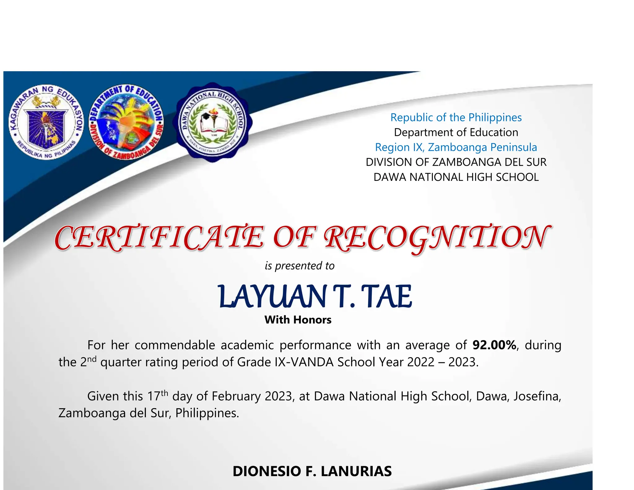 DIONESIO F. LANURIAS
LAYUAN T. TAE
Republic of the Philippines
Department of Education
Region IX, Zamboanga Peninsula
DIVISION OF ZAMBOANGA DEL SUR
DAWA NATIONAL HIGH SCHOOL
is presented to
With Honors
For her commendable academic performance with an average of 92.00%, during
the 2nd
quarter rating period of Grade IX-VANDA School Year 2022 – 2023.
Given this 17th
day of February 2023, at Dawa National High School, Dawa, Josefina,
Zamboanga del Sur, Philippines.
 
