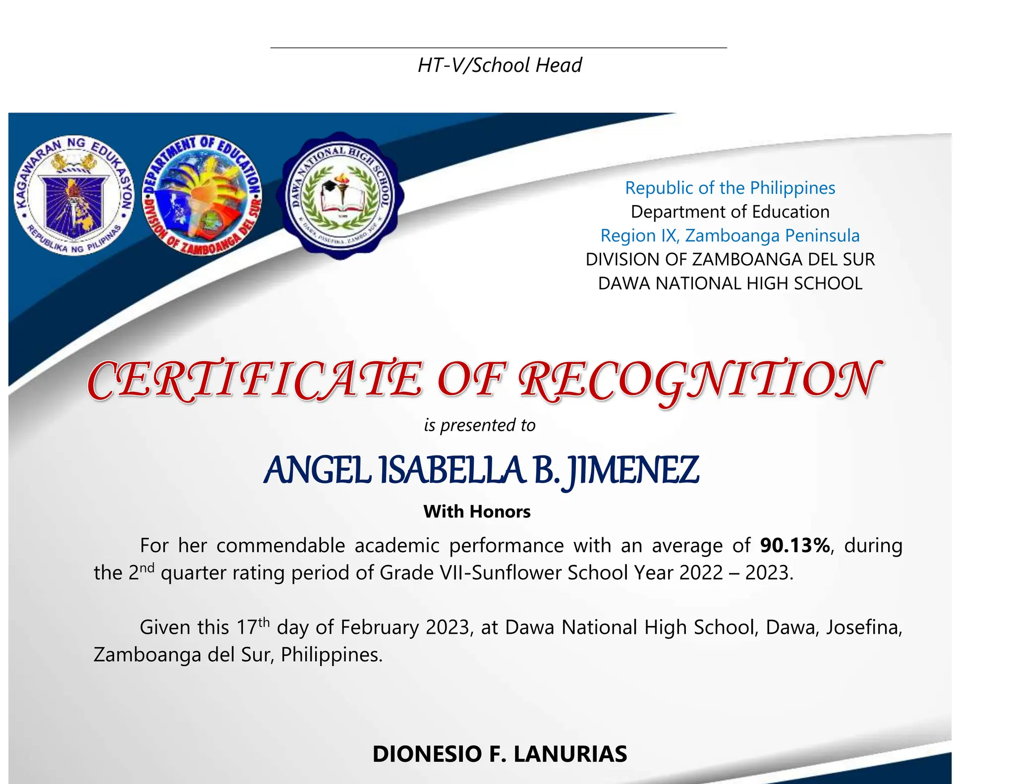 HT-V/School Head
DIONESIO F. LANURIAS
ANGEL ISABELLA B. JIMENEZ
Republic of the Philippines
Department of Education
Region IX, Zamboanga Peninsula
DIVISION OF ZAMBOANGA DEL SUR
DAWA NATIONAL HIGH SCHOOL
is presented to
With Honors
For her commendable academic performance with an average of 90.13%, during
the 2nd
quarter rating period of Grade VII-Sunflower School Year 2022 – 2023.
Given this 17th
day of February 2023, at Dawa National High School, Dawa, Josefina,
Zamboanga del Sur, Philippines.
 