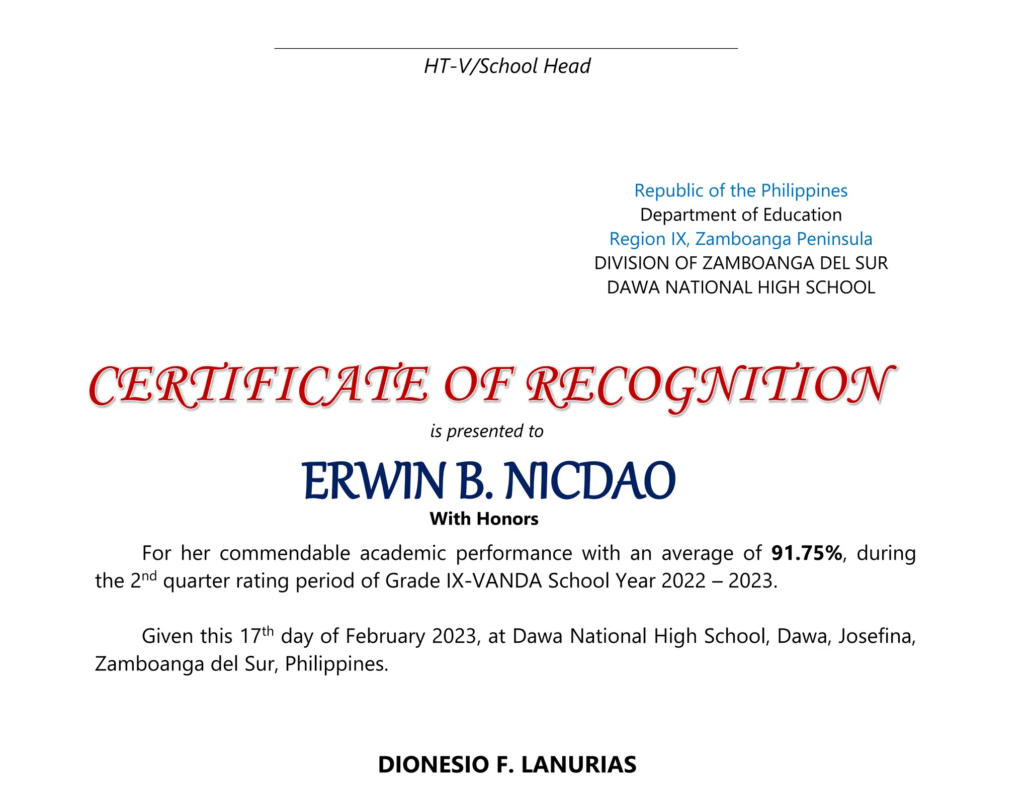 HT-V/School Head
DIONESIO F. LANURIAS
ERWIN B. NICDAO
Republic of the Philippines
Department of Education
Region IX, Zamboanga Peninsula
DIVISION OF ZAMBOANGA DEL SUR
DAWA NATIONAL HIGH SCHOOL
is presented to
With Honors
For her commendable academic performance with an average of 91.75%, during
the 2nd
quarter rating period of Grade IX-VANDA School Year 2022 – 2023.
Given this 17th
day of February 2023, at Dawa National High School, Dawa, Josefina,
Zamboanga del Sur, Philippines.
 