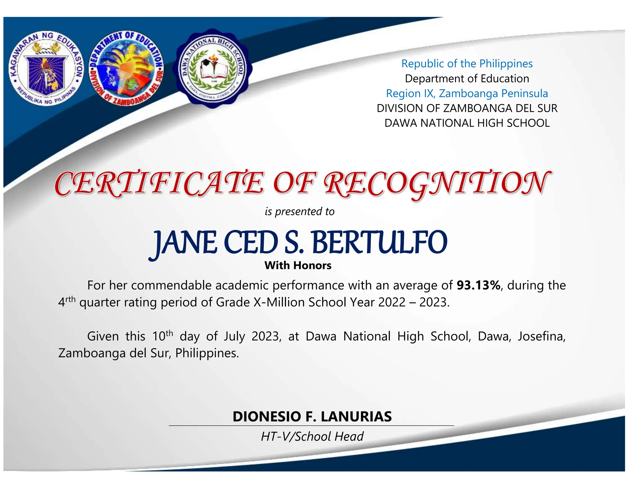 HT-V/School Head
DIONESIO F. LANURIAS
JANE CED S. BERTULFO
Republic of the Philippines
Department of Education
Region IX, Zamboanga Peninsula
DIVISION OF ZAMBOANGA DEL SUR
DAWA NATIONAL HIGH SCHOOL
is presented to
With Honors
For her commendable academic performance with an average of 93.13%, during the
4rth
quarter rating period of Grade X-Million School Year 2022 – 2023.
Given this 10th
day of July 2023, at Dawa National High School, Dawa, Josefina,
Zamboanga del Sur, Philippines.
 