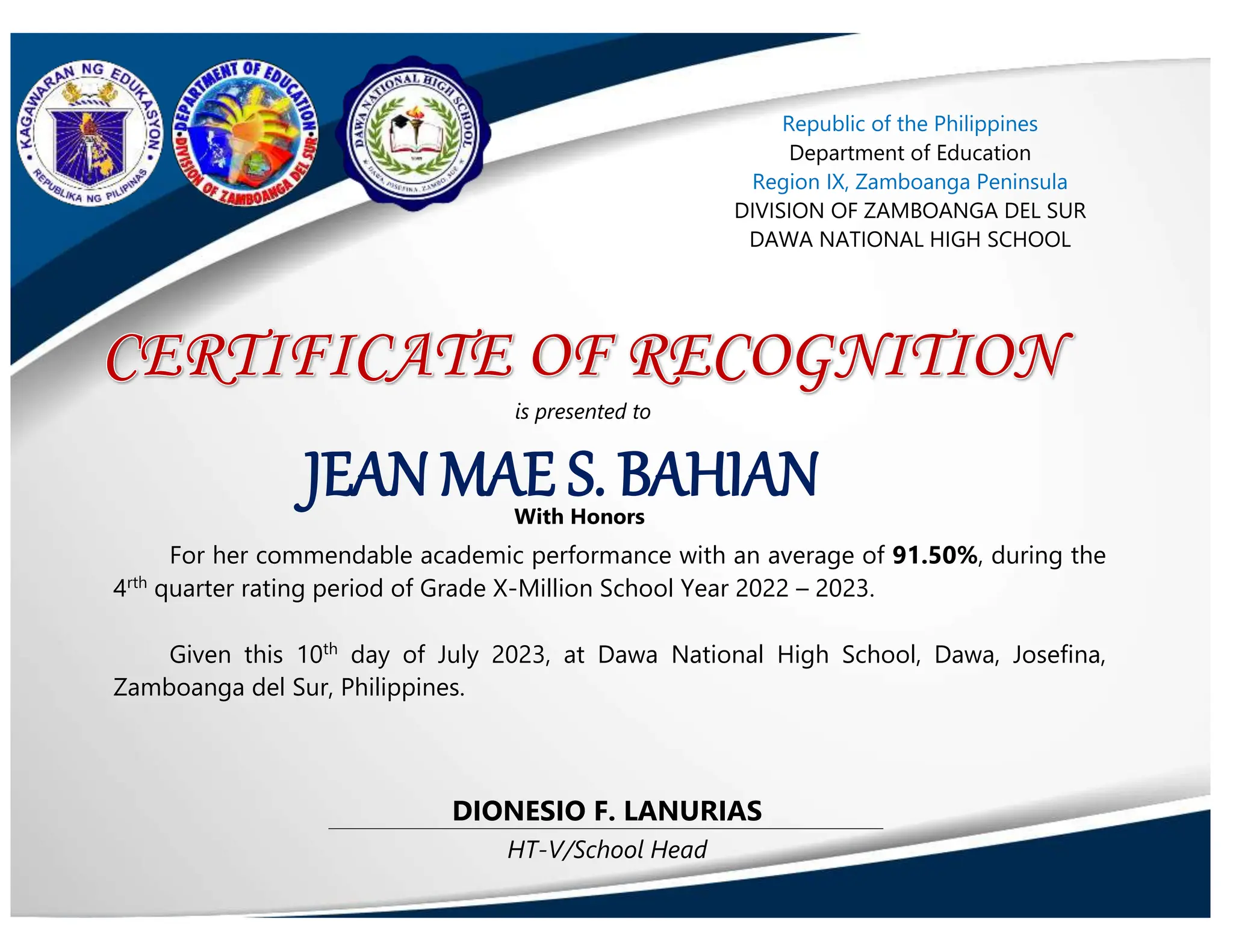 HT-V/School Head
DIONESIO F. LANURIAS
JEAN MAE S. BAHIAN
Republic of the Philippines
Department of Education
Region IX, Zamboanga Peninsula
DIVISION OF ZAMBOANGA DEL SUR
DAWA NATIONAL HIGH SCHOOL
is presented to
With Honors
For her commendable academic performance with an average of 91.50%, during the
4rth
quarter rating period of Grade X-Million School Year 2022 – 2023.
Given this 10th
day of July 2023, at Dawa National High School, Dawa, Josefina,
Zamboanga del Sur, Philippines.
 