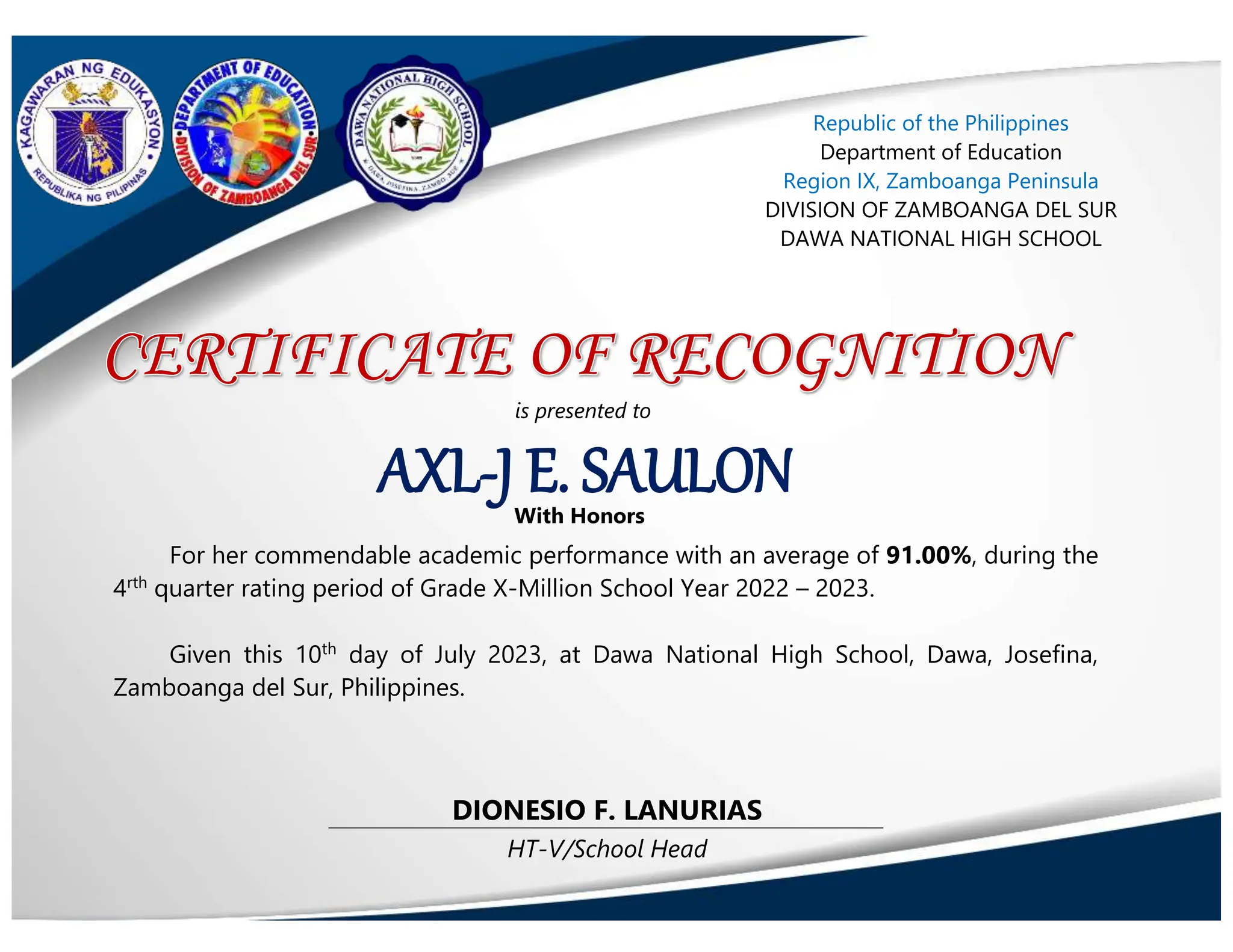 HT-V/School Head
DIONESIO F. LANURIAS
AXL-J E. SAULON
is presented to
With Honors
Republic of the Philippines
Department of Education
Region IX, Zamboanga Peninsula
DIVISION OF ZAMBOANGA DEL SUR
DAWA NATIONAL HIGH SCHOOL
For her commendable academic performance with an average of 91.00%, during the
4rth
quarter rating period of Grade X-Million School Year 2022 – 2023.
Given this 10th
day of July 2023, at Dawa National High School, Dawa, Josefina,
Zamboanga del Sur, Philippines.
 