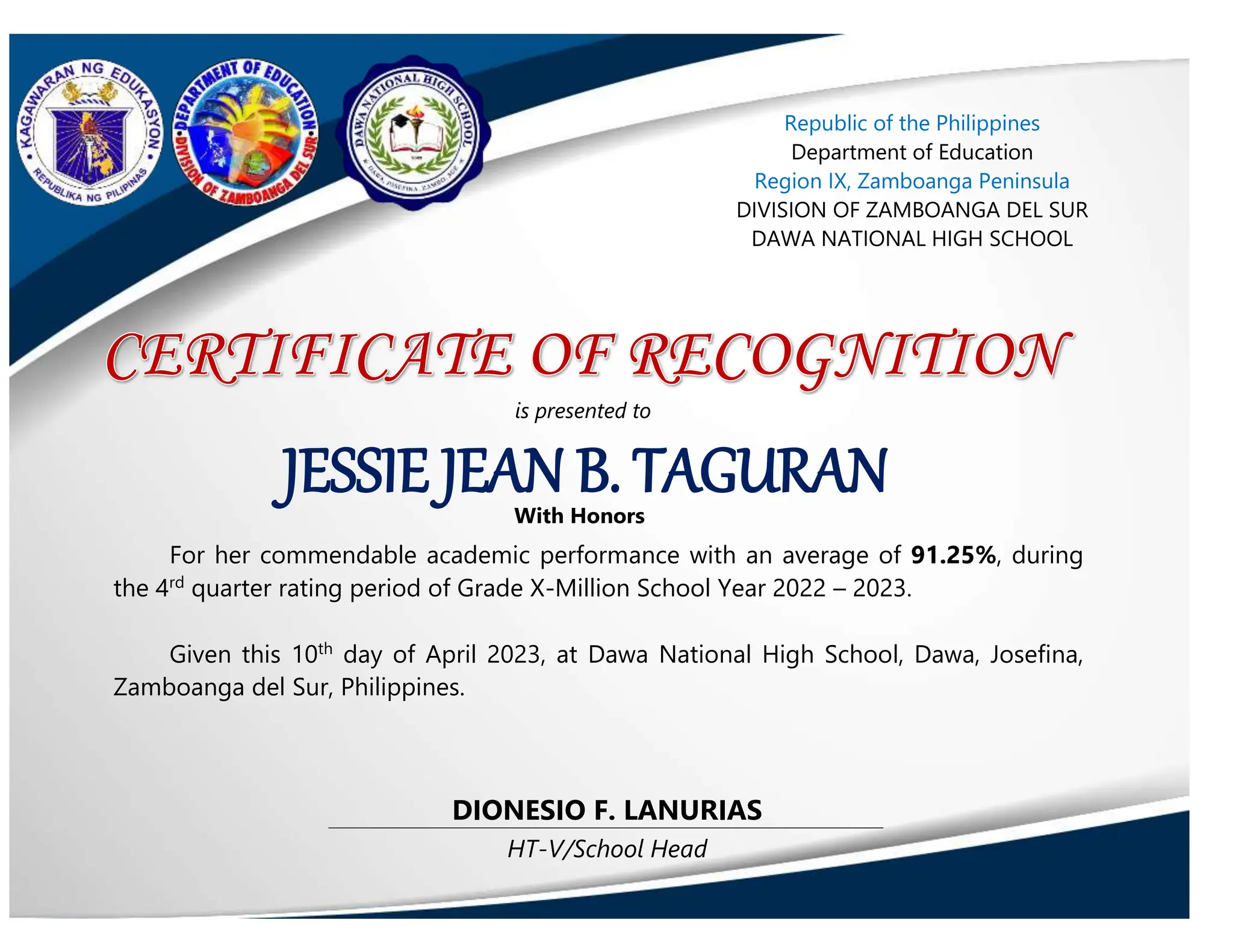 HT-V/School Head
DIONESIO F. LANURIAS
JESSIE JEAN B. TAGURAN
is presented to
With Honors
Republic of the Philippines
Department of Education
Region IX, Zamboanga Peninsula
DIVISION OF ZAMBOANGA DEL SUR
DAWA NATIONAL HIGH SCHOOL
For her commendable academic performance with an average of 91.25%, during
the 4rd
quarter rating period of Grade X-Million School Year 2022 – 2023.
Given this 10th
day of April 2023, at Dawa National High School, Dawa, Josefina,
Zamboanga del Sur, Philippines.
 