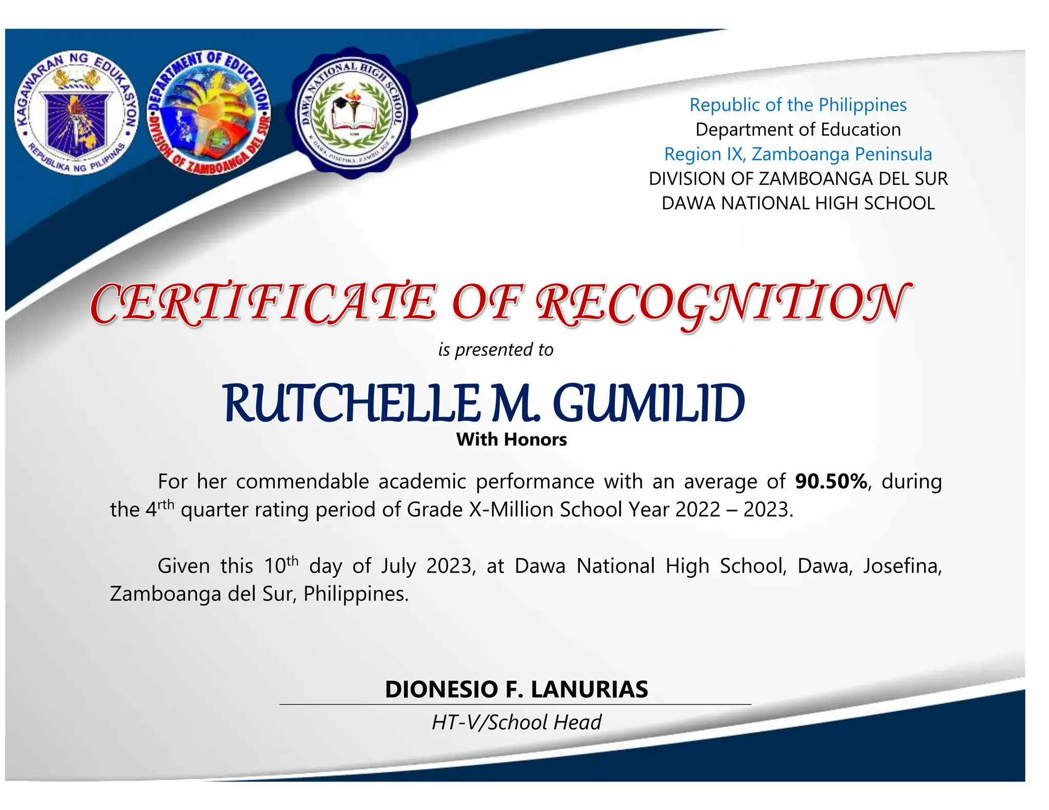 HT-V/School Head
DIONESIO F. LANURIAS
RUTCHELLE M. GUMILID
With Honors
For her commendable academic performance with an average of 90.50%, during
the 4rth
quarter rating period of Grade X-Million School Year 2022 – 2023.
Given this 10th
day of July 2023, at Dawa National High School, Dawa, Josefina,
Zamboanga del Sur, Philippines.
Republic of the Philippines
Department of Education
Region IX, Zamboanga Peninsula
DIVISION OF ZAMBOANGA DEL SUR
DAWA NATIONAL HIGH SCHOOL
is presented to
 