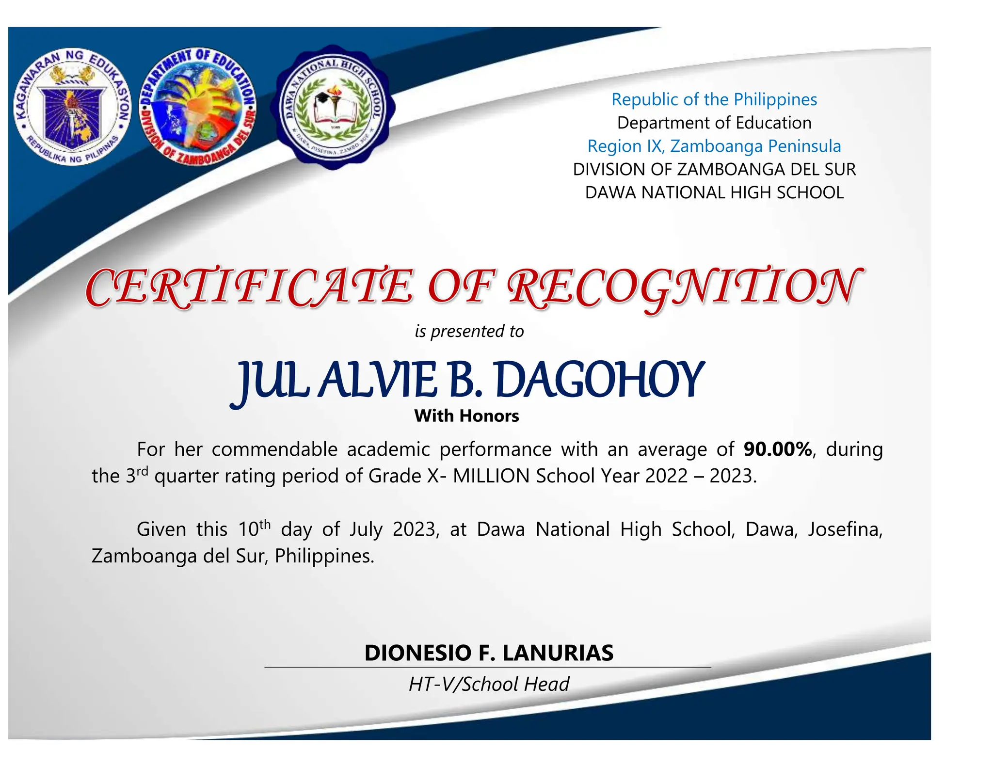 HT-V/School Head
DIONESIO F. LANURIAS
JUL ALVIE B. DAGOHOY
Republic of the Philippines
Department of Education
Region IX, Zamboanga Peninsula
DIVISION OF ZAMBOANGA DEL SUR
DAWA NATIONAL HIGH SCHOOL
is presented to
With Honors
For her commendable academic performance with an average of 90.00%, during
the 3rd
quarter rating period of Grade X- MILLION School Year 2022 – 2023.
Given this 10th
day of July 2023, at Dawa National High School, Dawa, Josefina,
Zamboanga del Sur, Philippines.
 