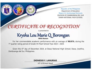 HT-V/School Head
DIONESIO F. LANURIAS
Krysha Lou Marie Q. Borongan
is presented to
With Honors
For her commendable academic performance with an average of 90.81%, during the
1st
quarter rating period of Grade VII-Pearl School Year 2023 – 2024.
Given this 6th
day of December 2024, at Dawa National High School, Dawa, Josefina,
Zamboanga del Sur, Philippines.
Republic of the Philippines
Department of Education
Region IX, Zamboanga Peninsula
DIVISION OF ZAMBOANGA DEL SUR
DAWA NATIONAL HIGH SCHOOL
 