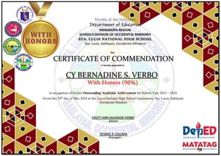Republic of the Philippines
Department of Education
MIMAROPA REGION
SCHOOLS DIVISION OF OCCIDENTAL MINDORO
STA. LUCIA NATIONAL HIGH SCHOOL
Sta. Lucia, Sablayan, Occidental Mindoro
This
CERTIFICATE OF COMMENDATION
is hereby awarded to
CY BERNADINE S. VERBO
With Honors (90%)
in recognition of his/her Outstanding Academic Achievement for School Year 2023 – 2024.
Given this 29th
day of May 2024 at Sta. Lucia National High School Gymnasium, Sta. Lucia, Sablayan,
Occidental Mindoro
Adviser
DESIREE P. COLOMA
Principal I
CRISTY ANN SALVADOR VERBO
 