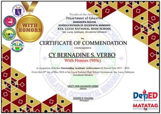 Republic of the Philippines
Department of Education
MIMAROPA REGION
SCHOOLS DIVISION OF OCCIDENTAL MINDORO
STA. LUCIA NATIONAL HIGH SCHOOL
Sta. Lucia, Sablayan, Occidental Mindoro
This
CERTIFICATE OF COMMENDATION
is hereby awarded to
CY BERNADINE S. VERBO
With Honors (90%)
in recognition of his/her Outstanding Academic Achievement for School Year 2023 – 2024.
Given this 29th
day of May 2024 at Sta. Lucia National High School Gymnasium, Sta. Lucia, Sablayan,
Occidental Mindoro
Adviser
DESIREE P. COLOMA
Principal I
CRISTY ANN SALVADOR VERBO
 