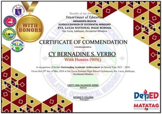 Republic of the Philippines
Department of Education
MIMAROPA REGION
SCHOOLS DIVISION OF OCCIDENTAL MINDORO
STA. LUCIA NATIONAL HIGH SCHOOL
Sta. Lucia, Sablayan, Occidental Mindoro
This
CERTIFICATE OF COMMENDATION
is hereby awarded to
CY BERNADINE S. VERBO
With Honors (90%)
in recognition of his/her Outstanding Academic Achievement for School Year 2023 – 2024.
Given this 29th
day of May 2024 at Sta. Lucia National High School Gymnasium, Sta. Lucia, Sablayan,
Occidental Mindoro
Adviser
DESIREE P. COLOMA
Principal I
CRISTY ANN SALVADOR VERBO
 
