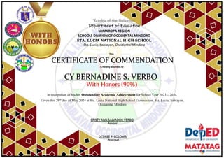 Republic of the Philippines
Department of Education
MIMAROPA REGION
SCHOOLS DIVISION OF OCCIDENTAL MINDORO
STA. LUCIA NATIONAL HIGH SCHOOL
Sta. Lucia, Sablayan, Occidental Mindoro
This
CERTIFICATE OF COMMENDATION
is hereby awarded to
CY BERNADINE S. VERBO
With Honors (90%)
in recognition of his/her Outstanding Academic Achievement for School Year 2023 – 2024.
Given this 29th
day of May 2024 at Sta. Lucia National High School Gymnasium, Sta. Lucia, Sablayan,
Occidental Mindoro
Adviser
DESIREE P. COLOMA
Principal I
CRISTY ANN SALVADOR VERBO
 