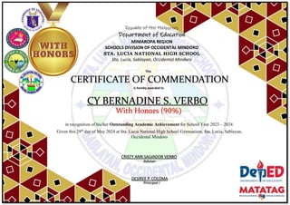 Republic of the Philippines
Department of Education
MIMAROPA REGION
SCHOOLS DIVISION OF OCCIDENTAL MINDORO
STA. LUCIA NATIONAL HIGH SCHOOL
Sta. Lucia, Sablayan, Occidental Mindoro
This
CERTIFICATE OF COMMENDATION
is hereby awarded to
CY BERNADINE S. VERBO
With Honors (90%)
in recognition of his/her Outstanding Academic Achievement for School Year 2023 – 2024.
Given this 29th
day of May 2024 at Sta. Lucia National High School Gymnasium, Sta. Lucia, Sablayan,
Occidental Mindoro
Adviser
DESIREE P. COLOMA
Principal I
CRISTY ANN SALVADOR VERBO
 