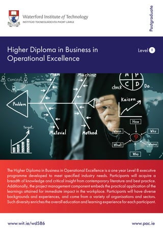 Higher Diploma in Business in
Operational Excellence			
Level 8
Postgraduate
The Higher Diploma in Business in Operational Excellence is a one year Level 8 executive
programme developed to meet specified industry needs. Participants will acquire a
breadth of knowledge and critical insight from contemporary literature and best practice.
Additionally, the project management component embeds the practical application of the
learnings attained for immediate impact in the workplace. Participants will have diverse
backgrounds and experiences, and come from a variety of organisations and sectors.
Suchdiversityenrichestheoveralleducationandlearningexperienceforeachparticipant.
www.wit.ie/wd586 	 www.pac.ie
 