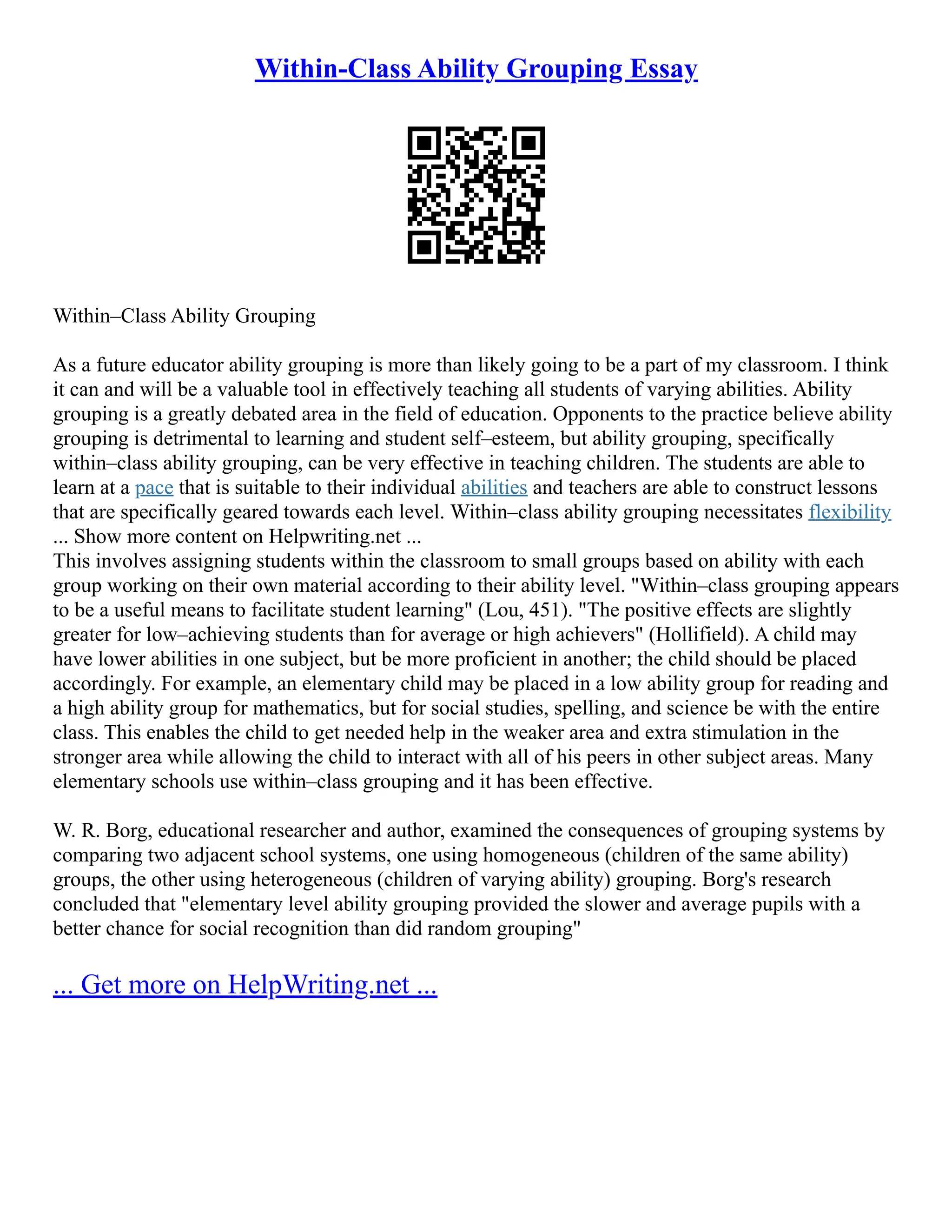 Within-Class Ability Grouping Essay
Within–Class Ability Grouping
As a future educator ability grouping is more than likely going to be a part of my classroom. I think
it can and will be a valuable tool in effectively teaching all students of varying abilities. Ability
grouping is a greatly debated area in the field of education. Opponents to the practice believe ability
grouping is detrimental to learning and student self–esteem, but ability grouping, specifically
within–class ability grouping, can be very effective in teaching children. The students are able to
learn at a pace that is suitable to their individual abilities and teachers are able to construct lessons
that are specifically geared towards each level. Within–class ability grouping necessitates flexibility
... Show more content on Helpwriting.net ...
This involves assigning students within the classroom to small groups based on ability with each
group working on their own material according to their ability level. "Within–class grouping appears
to be a useful means to facilitate student learning" (Lou, 451). "The positive effects are slightly
greater for low–achieving students than for average or high achievers" (Hollifield). A child may
have lower abilities in one subject, but be more proficient in another; the child should be placed
accordingly. For example, an elementary child may be placed in a low ability group for reading and
a high ability group for mathematics, but for social studies, spelling, and science be with the entire
class. This enables the child to get needed help in the weaker area and extra stimulation in the
stronger area while allowing the child to interact with all of his peers in other subject areas. Many
elementary schools use within–class grouping and it has been effective.
W. R. Borg, educational researcher and author, examined the consequences of grouping systems by
comparing two adjacent school systems, one using homogeneous (children of the same ability)
groups, the other using heterogeneous (children of varying ability) grouping. Borg's research
concluded that "elementary level ability grouping provided the slower and average pupils with a
better chance for social recognition than did random grouping"
... Get more on HelpWriting.net ...
 