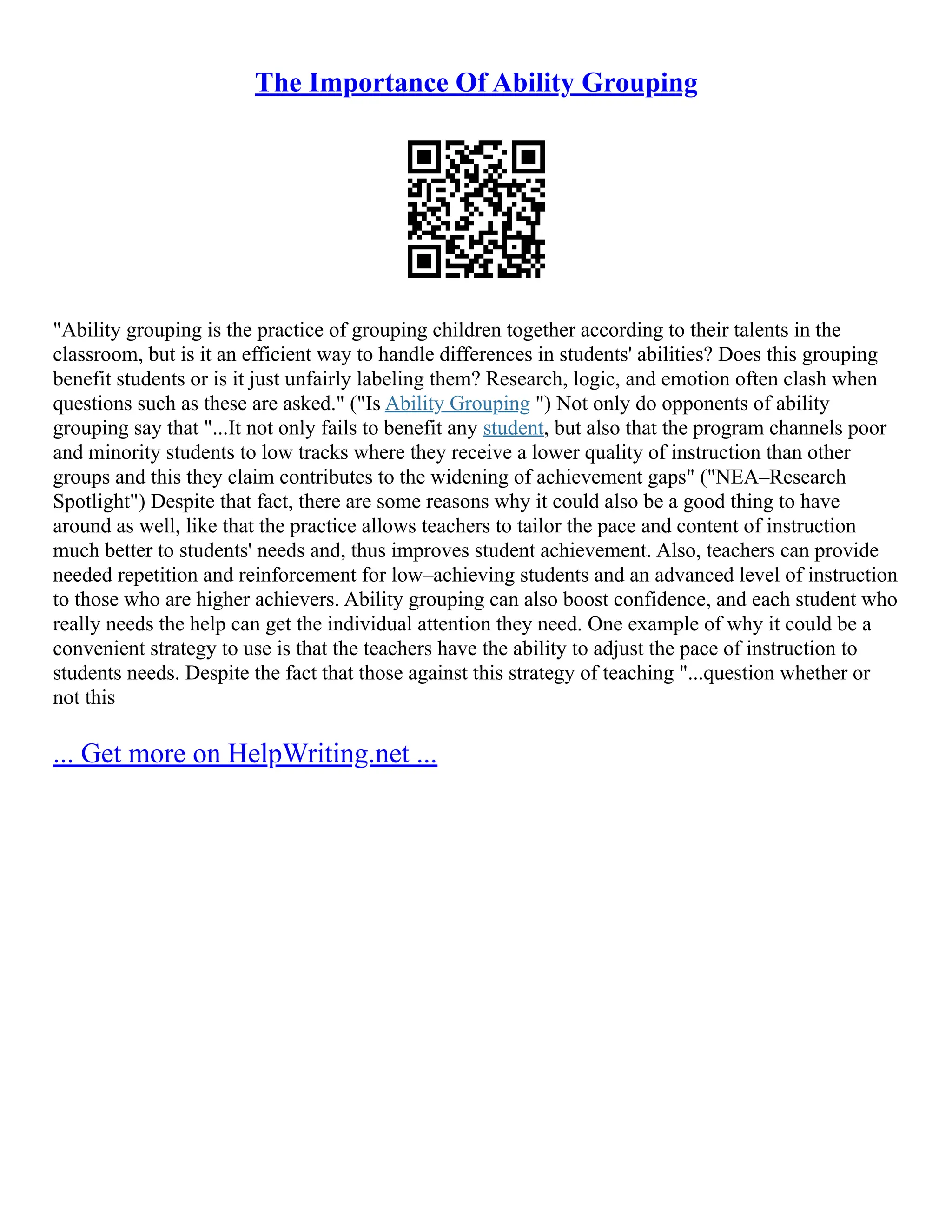The Importance Of Ability Grouping
"Ability grouping is the practice of grouping children together according to their talents in the
classroom, but is it an efficient way to handle differences in students' abilities? Does this grouping
benefit students or is it just unfairly labeling them? Research, logic, and emotion often clash when
questions such as these are asked." ("Is Ability Grouping ") Not only do opponents of ability
grouping say that "...It not only fails to benefit any student, but also that the program channels poor
and minority students to low tracks where they receive a lower quality of instruction than other
groups and this they claim contributes to the widening of achievement gaps" ("NEA–Research
Spotlight") Despite that fact, there are some reasons why it could also be a good thing to have
around as well, like that the practice allows teachers to tailor the pace and content of instruction
much better to students' needs and, thus improves student achievement. Also, teachers can provide
needed repetition and reinforcement for low–achieving students and an advanced level of instruction
to those who are higher achievers. Ability grouping can also boost confidence, and each student who
really needs the help can get the individual attention they need. One example of why it could be a
convenient strategy to use is that the teachers have the ability to adjust the pace of instruction to
students needs. Despite the fact that those against this strategy of teaching "...question whether or
not this
... Get more on HelpWriting.net ...
 