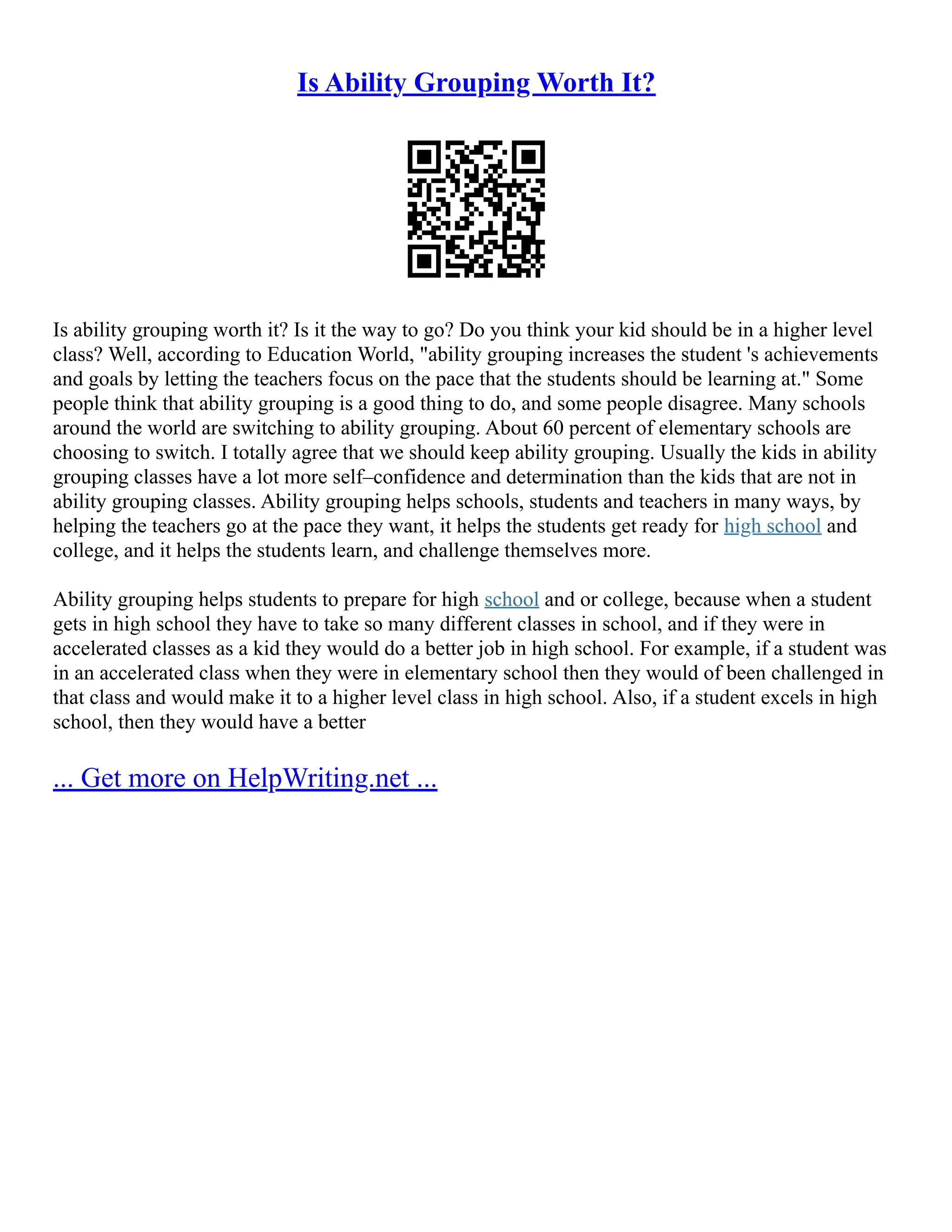 Is Ability Grouping Worth It?
Is ability grouping worth it? Is it the way to go? Do you think your kid should be in a higher level
class? Well, according to Education World, "ability grouping increases the student 's achievements
and goals by letting the teachers focus on the pace that the students should be learning at." Some
people think that ability grouping is a good thing to do, and some people disagree. Many schools
around the world are switching to ability grouping. About 60 percent of elementary schools are
choosing to switch. I totally agree that we should keep ability grouping. Usually the kids in ability
grouping classes have a lot more self–confidence and determination than the kids that are not in
ability grouping classes. Ability grouping helps schools, students and teachers in many ways, by
helping the teachers go at the pace they want, it helps the students get ready for high school and
college, and it helps the students learn, and challenge themselves more.
Ability grouping helps students to prepare for high school and or college, because when a student
gets in high school they have to take so many different classes in school, and if they were in
accelerated classes as a kid they would do a better job in high school. For example, if a student was
in an accelerated class when they were in elementary school then they would of been challenged in
that class and would make it to a higher level class in high school. Also, if a student excels in high
school, then they would have a better
... Get more on HelpWriting.net ...
 