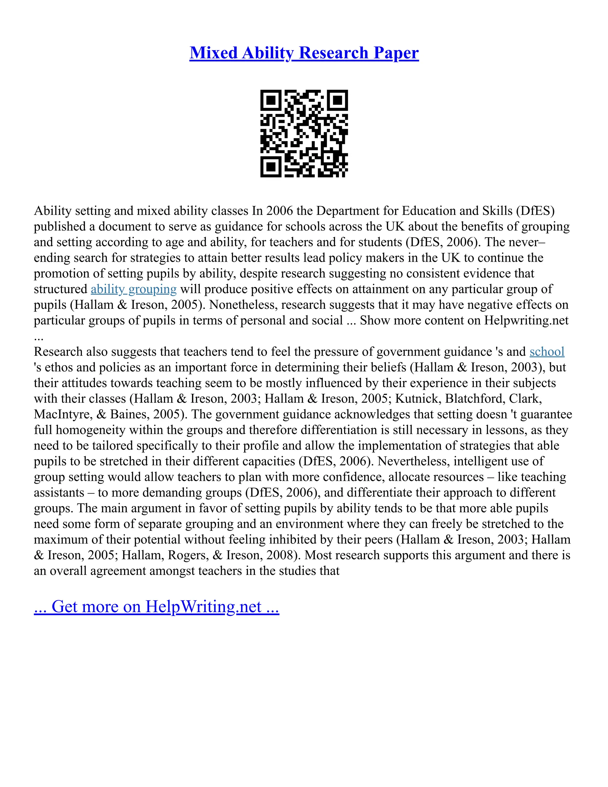 Mixed Ability Research Paper
Ability setting and mixed ability classes In 2006 the Department for Education and Skills (DfES)
published a document to serve as guidance for schools across the UK about the benefits of grouping
and setting according to age and ability, for teachers and for students (DfES, 2006). The never–
ending search for strategies to attain better results lead policy makers in the UK to continue the
promotion of setting pupils by ability, despite research suggesting no consistent evidence that
structured ability grouping will produce positive effects on attainment on any particular group of
pupils (Hallam & Ireson, 2005). Nonetheless, research suggests that it may have negative effects on
particular groups of pupils in terms of personal and social ... Show more content on Helpwriting.net
...
Research also suggests that teachers tend to feel the pressure of government guidance 's and school
's ethos and policies as an important force in determining their beliefs (Hallam & Ireson, 2003), but
their attitudes towards teaching seem to be mostly influenced by their experience in their subjects
with their classes (Hallam & Ireson, 2003; Hallam & Ireson, 2005; Kutnick, Blatchford, Clark,
MacIntyre, & Baines, 2005). The government guidance acknowledges that setting doesn 't guarantee
full homogeneity within the groups and therefore differentiation is still necessary in lessons, as they
need to be tailored specifically to their profile and allow the implementation of strategies that able
pupils to be stretched in their different capacities (DfES, 2006). Nevertheless, intelligent use of
group setting would allow teachers to plan with more confidence, allocate resources – like teaching
assistants – to more demanding groups (DfES, 2006), and differentiate their approach to different
groups. The main argument in favor of setting pupils by ability tends to be that more able pupils
need some form of separate grouping and an environment where they can freely be stretched to the
maximum of their potential without feeling inhibited by their peers (Hallam & Ireson, 2003; Hallam
& Ireson, 2005; Hallam, Rogers, & Ireson, 2008). Most research supports this argument and there is
an overall agreement amongst teachers in the studies that
... Get more on HelpWriting.net ...
 