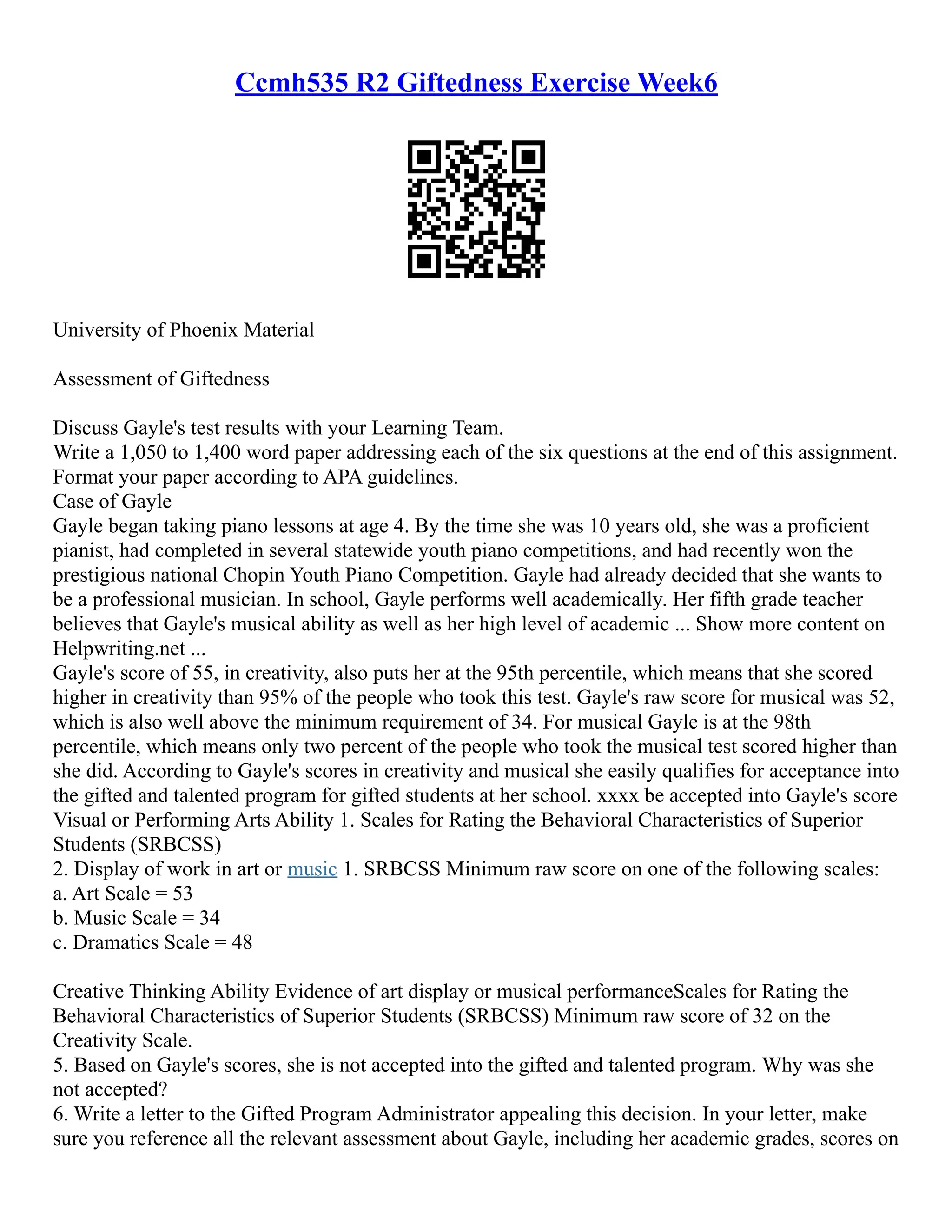Ccmh535 R2 Giftedness Exercise Week6
University of Phoenix Material
Assessment of Giftedness
Discuss Gayle's test results with your Learning Team.
Write a 1,050 to 1,400 word paper addressing each of the six questions at the end of this assignment.
Format your paper according to APA guidelines.
Case of Gayle
Gayle began taking piano lessons at age 4. By the time she was 10 years old, she was a proficient
pianist, had completed in several statewide youth piano competitions, and had recently won the
prestigious national Chopin Youth Piano Competition. Gayle had already decided that she wants to
be a professional musician. In school, Gayle performs well academically. Her fifth grade teacher
believes that Gayle's musical ability as well as her high level of academic ... Show more content on
Helpwriting.net ...
Gayle's score of 55, in creativity, also puts her at the 95th percentile, which means that she scored
higher in creativity than 95% of the people who took this test. Gayle's raw score for musical was 52,
which is also well above the minimum requirement of 34. For musical Gayle is at the 98th
percentile, which means only two percent of the people who took the musical test scored higher than
she did. According to Gayle's scores in creativity and musical she easily qualifies for acceptance into
the gifted and talented program for gifted students at her school. xxxx be accepted into Gayle's score
Visual or Performing Arts Ability 1. Scales for Rating the Behavioral Characteristics of Superior
Students (SRBCSS)
2. Display of work in art or music 1. SRBCSS Minimum raw score on one of the following scales:
a. Art Scale = 53
b. Music Scale = 34
c. Dramatics Scale = 48
Creative Thinking Ability Evidence of art display or musical performanceScales for Rating the
Behavioral Characteristics of Superior Students (SRBCSS) Minimum raw score of 32 on the
Creativity Scale.
5. Based on Gayle's scores, she is not accepted into the gifted and talented program. Why was she
not accepted?
6. Write a letter to the Gifted Program Administrator appealing this decision. In your letter, make
sure you reference all the relevant assessment about Gayle, including her academic grades, scores on
 