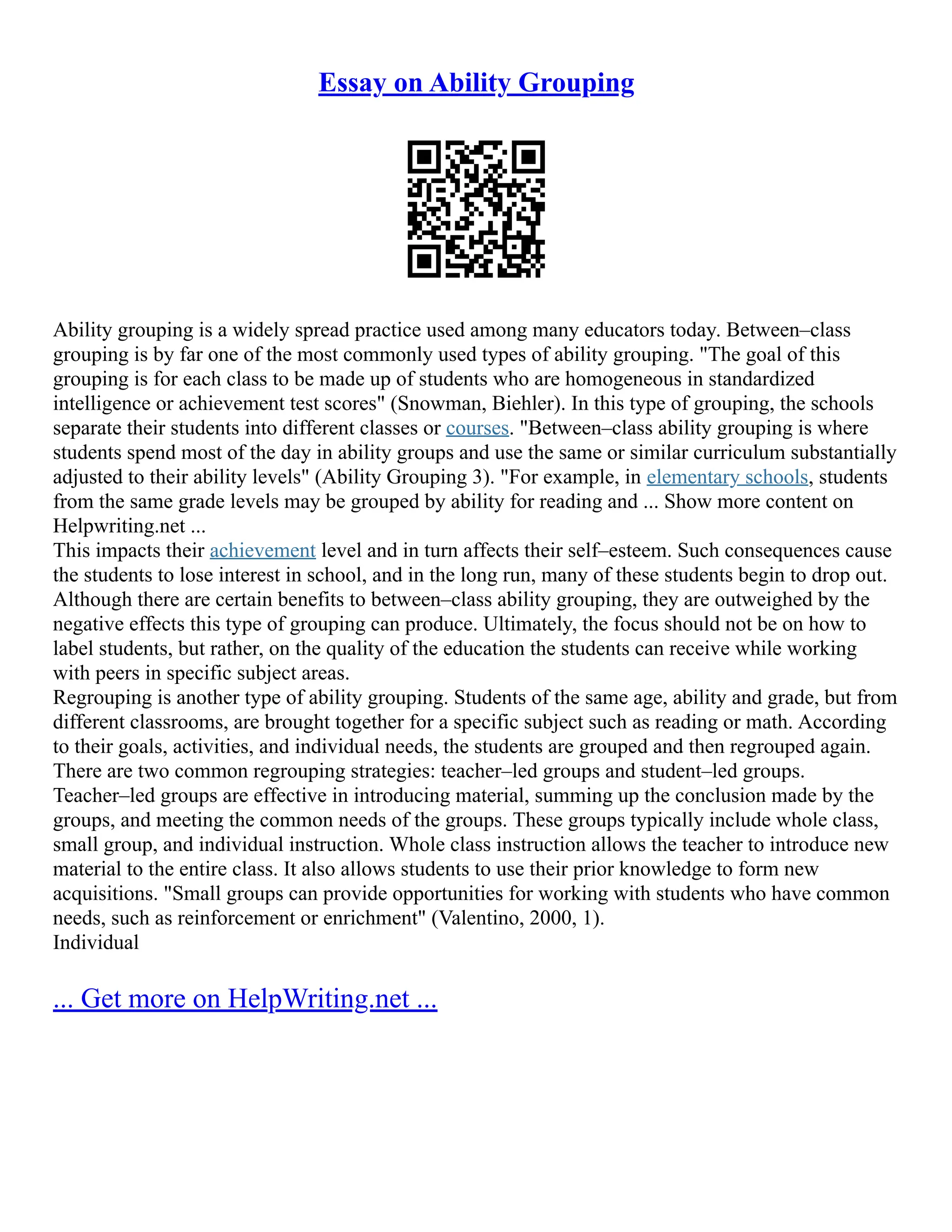 Essay on Ability Grouping
Ability grouping is a widely spread practice used among many educators today. Between–class
grouping is by far one of the most commonly used types of ability grouping. "The goal of this
grouping is for each class to be made up of students who are homogeneous in standardized
intelligence or achievement test scores" (Snowman, Biehler). In this type of grouping, the schools
separate their students into different classes or courses. "Between–class ability grouping is where
students spend most of the day in ability groups and use the same or similar curriculum substantially
adjusted to their ability levels" (Ability Grouping 3). "For example, in elementary schools, students
from the same grade levels may be grouped by ability for reading and ... Show more content on
Helpwriting.net ...
This impacts their achievement level and in turn affects their self–esteem. Such consequences cause
the students to lose interest in school, and in the long run, many of these students begin to drop out.
Although there are certain benefits to between–class ability grouping, they are outweighed by the
negative effects this type of grouping can produce. Ultimately, the focus should not be on how to
label students, but rather, on the quality of the education the students can receive while working
with peers in specific subject areas.
Regrouping is another type of ability grouping. Students of the same age, ability and grade, but from
different classrooms, are brought together for a specific subject such as reading or math. According
to their goals, activities, and individual needs, the students are grouped and then regrouped again.
There are two common regrouping strategies: teacher–led groups and student–led groups.
Teacher–led groups are effective in introducing material, summing up the conclusion made by the
groups, and meeting the common needs of the groups. These groups typically include whole class,
small group, and individual instruction. Whole class instruction allows the teacher to introduce new
material to the entire class. It also allows students to use their prior knowledge to form new
acquisitions. "Small groups can provide opportunities for working with students who have common
needs, such as reinforcement or enrichment" (Valentino, 2000, 1).
Individual
... Get more on HelpWriting.net ...
 