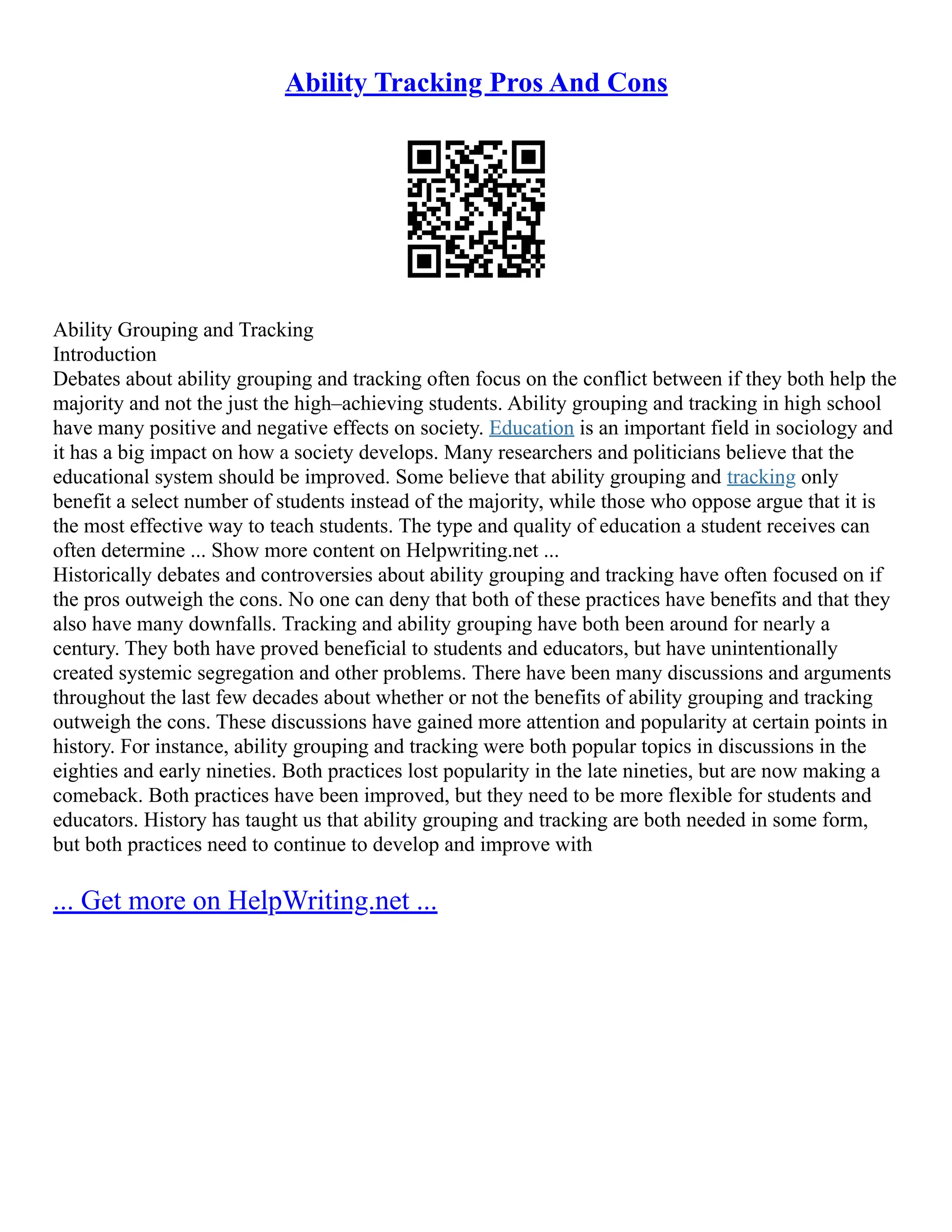 Ability Tracking Pros And Cons
Ability Grouping and Tracking
Introduction
Debates about ability grouping and tracking often focus on the conflict between if they both help the
majority and not the just the high–achieving students. Ability grouping and tracking in high school
have many positive and negative effects on society. Education is an important field in sociology and
it has a big impact on how a society develops. Many researchers and politicians believe that the
educational system should be improved. Some believe that ability grouping and tracking only
benefit a select number of students instead of the majority, while those who oppose argue that it is
the most effective way to teach students. The type and quality of education a student receives can
often determine ... Show more content on Helpwriting.net ...
Historically debates and controversies about ability grouping and tracking have often focused on if
the pros outweigh the cons. No one can deny that both of these practices have benefits and that they
also have many downfalls. Tracking and ability grouping have both been around for nearly a
century. They both have proved beneficial to students and educators, but have unintentionally
created systemic segregation and other problems. There have been many discussions and arguments
throughout the last few decades about whether or not the benefits of ability grouping and tracking
outweigh the cons. These discussions have gained more attention and popularity at certain points in
history. For instance, ability grouping and tracking were both popular topics in discussions in the
eighties and early nineties. Both practices lost popularity in the late nineties, but are now making a
comeback. Both practices have been improved, but they need to be more flexible for students and
educators. History has taught us that ability grouping and tracking are both needed in some form,
but both practices need to continue to develop and improve with
... Get more on HelpWriting.net ...
 