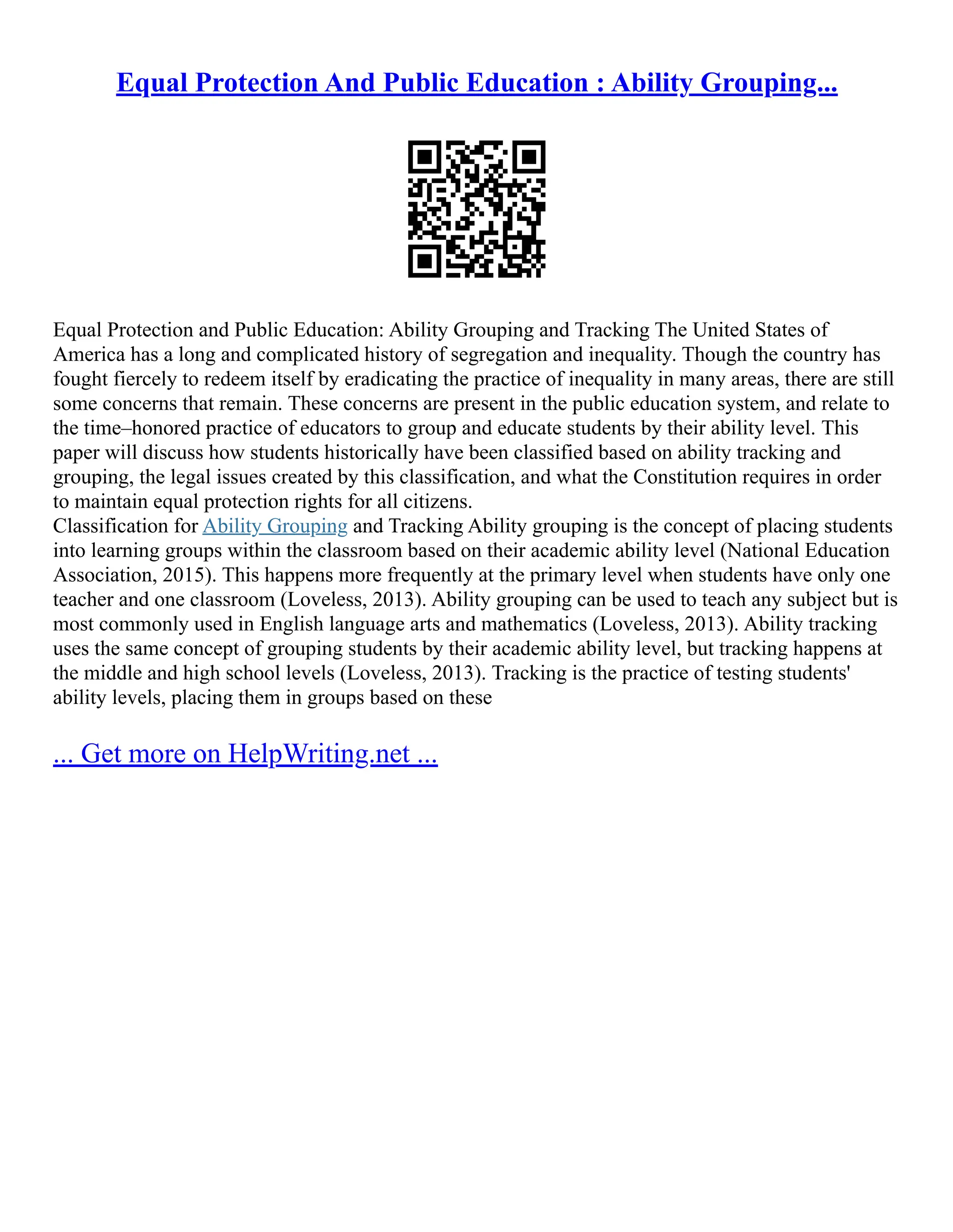 Equal Protection And Public Education : Ability Grouping...
Equal Protection and Public Education: Ability Grouping and Tracking The United States of
America has a long and complicated history of segregation and inequality. Though the country has
fought fiercely to redeem itself by eradicating the practice of inequality in many areas, there are still
some concerns that remain. These concerns are present in the public education system, and relate to
the time–honored practice of educators to group and educate students by their ability level. This
paper will discuss how students historically have been classified based on ability tracking and
grouping, the legal issues created by this classification, and what the Constitution requires in order
to maintain equal protection rights for all citizens.
Classification for Ability Grouping and Tracking Ability grouping is the concept of placing students
into learning groups within the classroom based on their academic ability level (National Education
Association, 2015). This happens more frequently at the primary level when students have only one
teacher and one classroom (Loveless, 2013). Ability grouping can be used to teach any subject but is
most commonly used in English language arts and mathematics (Loveless, 2013). Ability tracking
uses the same concept of grouping students by their academic ability level, but tracking happens at
the middle and high school levels (Loveless, 2013). Tracking is the practice of testing students'
ability levels, placing them in groups based on these
... Get more on HelpWriting.net ...
 