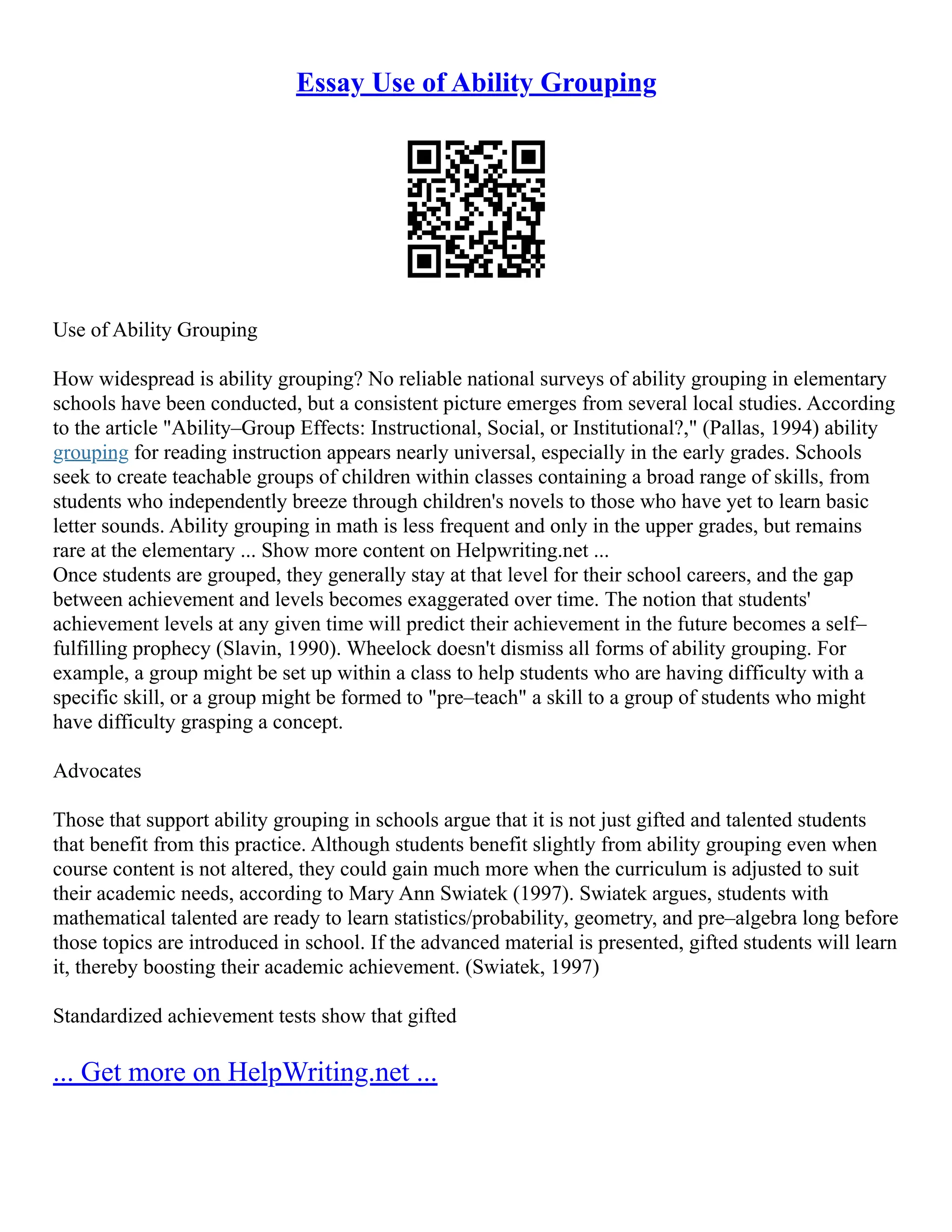 Essay Use of Ability Grouping
Use of Ability Grouping
How widespread is ability grouping? No reliable national surveys of ability grouping in elementary
schools have been conducted, but a consistent picture emerges from several local studies. According
to the article "Ability–Group Effects: Instructional, Social, or Institutional?," (Pallas, 1994) ability
grouping for reading instruction appears nearly universal, especially in the early grades. Schools
seek to create teachable groups of children within classes containing a broad range of skills, from
students who independently breeze through children's novels to those who have yet to learn basic
letter sounds. Ability grouping in math is less frequent and only in the upper grades, but remains
rare at the elementary ... Show more content on Helpwriting.net ...
Once students are grouped, they generally stay at that level for their school careers, and the gap
between achievement and levels becomes exaggerated over time. The notion that students'
achievement levels at any given time will predict their achievement in the future becomes a self–
fulfilling prophecy (Slavin, 1990). Wheelock doesn't dismiss all forms of ability grouping. For
example, a group might be set up within a class to help students who are having difficulty with a
specific skill, or a group might be formed to "pre–teach" a skill to a group of students who might
have difficulty grasping a concept.
Advocates
Those that support ability grouping in schools argue that it is not just gifted and talented students
that benefit from this practice. Although students benefit slightly from ability grouping even when
course content is not altered, they could gain much more when the curriculum is adjusted to suit
their academic needs, according to Mary Ann Swiatek (1997). Swiatek argues, students with
mathematical talented are ready to learn statistics/probability, geometry, and pre–algebra long before
those topics are introduced in school. If the advanced material is presented, gifted students will learn
it, thereby boosting their academic achievement. (Swiatek, 1997)
Standardized achievement tests show that gifted
... Get more on HelpWriting.net ...
 