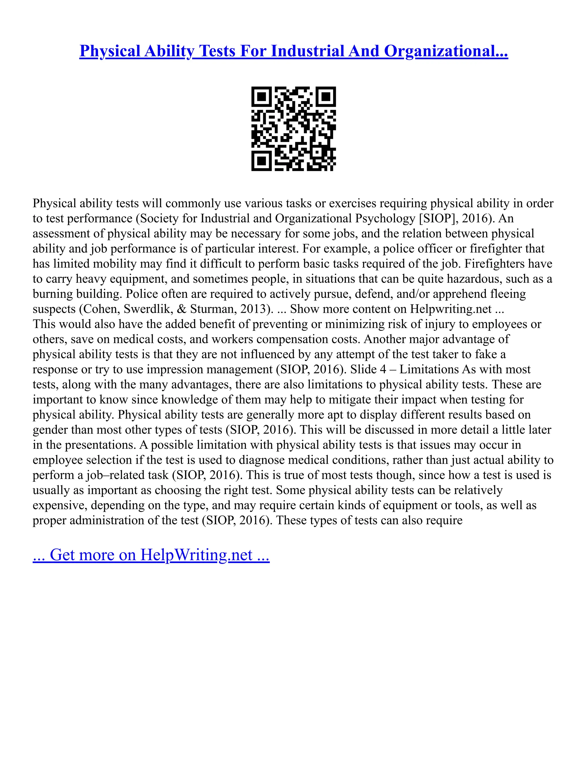 Physical Ability Tests For Industrial And Organizational...
Physical ability tests will commonly use various tasks or exercises requiring physical ability in order
to test performance (Society for Industrial and Organizational Psychology [SIOP], 2016). An
assessment of physical ability may be necessary for some jobs, and the relation between physical
ability and job performance is of particular interest. For example, a police officer or firefighter that
has limited mobility may find it difficult to perform basic tasks required of the job. Firefighters have
to carry heavy equipment, and sometimes people, in situations that can be quite hazardous, such as a
burning building. Police often are required to actively pursue, defend, and/or apprehend fleeing
suspects (Cohen, Swerdlik, & Sturman, 2013). ... Show more content on Helpwriting.net ...
This would also have the added benefit of preventing or minimizing risk of injury to employees or
others, save on medical costs, and workers compensation costs. Another major advantage of
physical ability tests is that they are not influenced by any attempt of the test taker to fake a
response or try to use impression management (SIOP, 2016). Slide 4 – Limitations As with most
tests, along with the many advantages, there are also limitations to physical ability tests. These are
important to know since knowledge of them may help to mitigate their impact when testing for
physical ability. Physical ability tests are generally more apt to display different results based on
gender than most other types of tests (SIOP, 2016). This will be discussed in more detail a little later
in the presentations. A possible limitation with physical ability tests is that issues may occur in
employee selection if the test is used to diagnose medical conditions, rather than just actual ability to
perform a job–related task (SIOP, 2016). This is true of most tests though, since how a test is used is
usually as important as choosing the right test. Some physical ability tests can be relatively
expensive, depending on the type, and may require certain kinds of equipment or tools, as well as
proper administration of the test (SIOP, 2016). These types of tests can also require
... Get more on HelpWriting.net ...
 