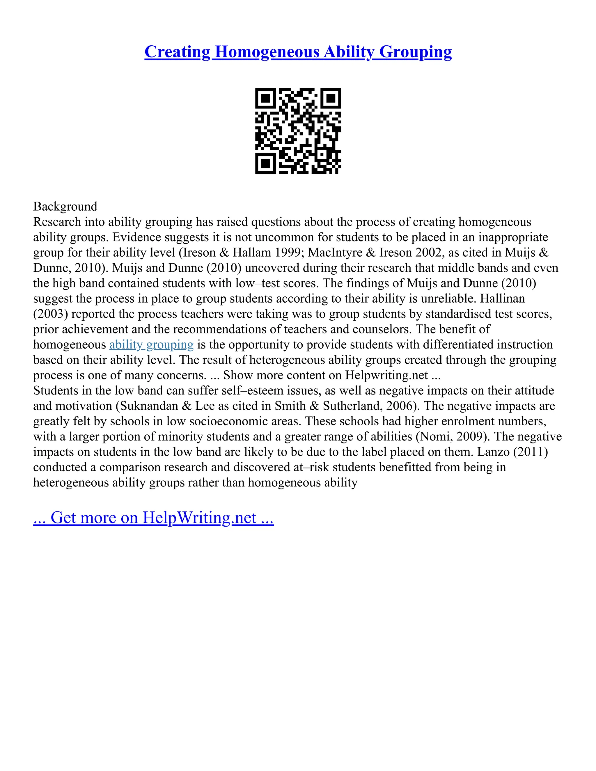 Creating Homogeneous Ability Grouping
Background
Research into ability grouping has raised questions about the process of creating homogeneous
ability groups. Evidence suggests it is not uncommon for students to be placed in an inappropriate
group for their ability level (Ireson & Hallam 1999; MacIntyre & Ireson 2002, as cited in Muijs &
Dunne, 2010). Muijs and Dunne (2010) uncovered during their research that middle bands and even
the high band contained students with low–test scores. The findings of Muijs and Dunne (2010)
suggest the process in place to group students according to their ability is unreliable. Hallinan
(2003) reported the process teachers were taking was to group students by standardised test scores,
prior achievement and the recommendations of teachers and counselors. The benefit of
homogeneous ability grouping is the opportunity to provide students with differentiated instruction
based on their ability level. The result of heterogeneous ability groups created through the grouping
process is one of many concerns. ... Show more content on Helpwriting.net ...
Students in the low band can suffer self–esteem issues, as well as negative impacts on their attitude
and motivation (Suknandan & Lee as cited in Smith & Sutherland, 2006). The negative impacts are
greatly felt by schools in low socioeconomic areas. These schools had higher enrolment numbers,
with a larger portion of minority students and a greater range of abilities (Nomi, 2009). The negative
impacts on students in the low band are likely to be due to the label placed on them. Lanzo (2011)
conducted a comparison research and discovered at–risk students benefitted from being in
heterogeneous ability groups rather than homogeneous ability
... Get more on HelpWriting.net ...
 