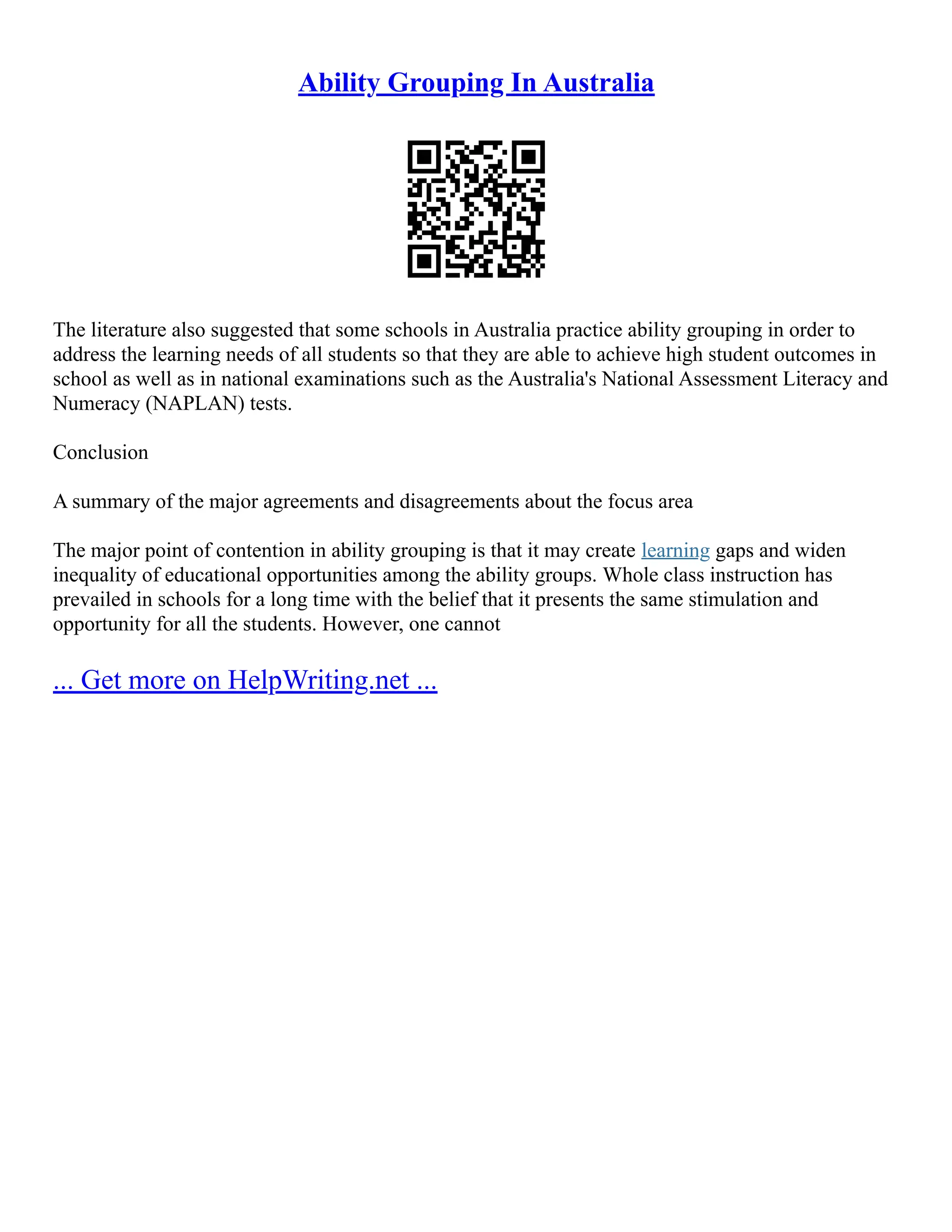 Ability Grouping In Australia
The literature also suggested that some schools in Australia practice ability grouping in order to
address the learning needs of all students so that they are able to achieve high student outcomes in
school as well as in national examinations such as the Australia's National Assessment Literacy and
Numeracy (NAPLAN) tests.
Conclusion
A summary of the major agreements and disagreements about the focus area
The major point of contention in ability grouping is that it may create learning gaps and widen
inequality of educational opportunities among the ability groups. Whole class instruction has
prevailed in schools for a long time with the belief that it presents the same stimulation and
opportunity for all the students. However, one cannot
... Get more on HelpWriting.net ...
 