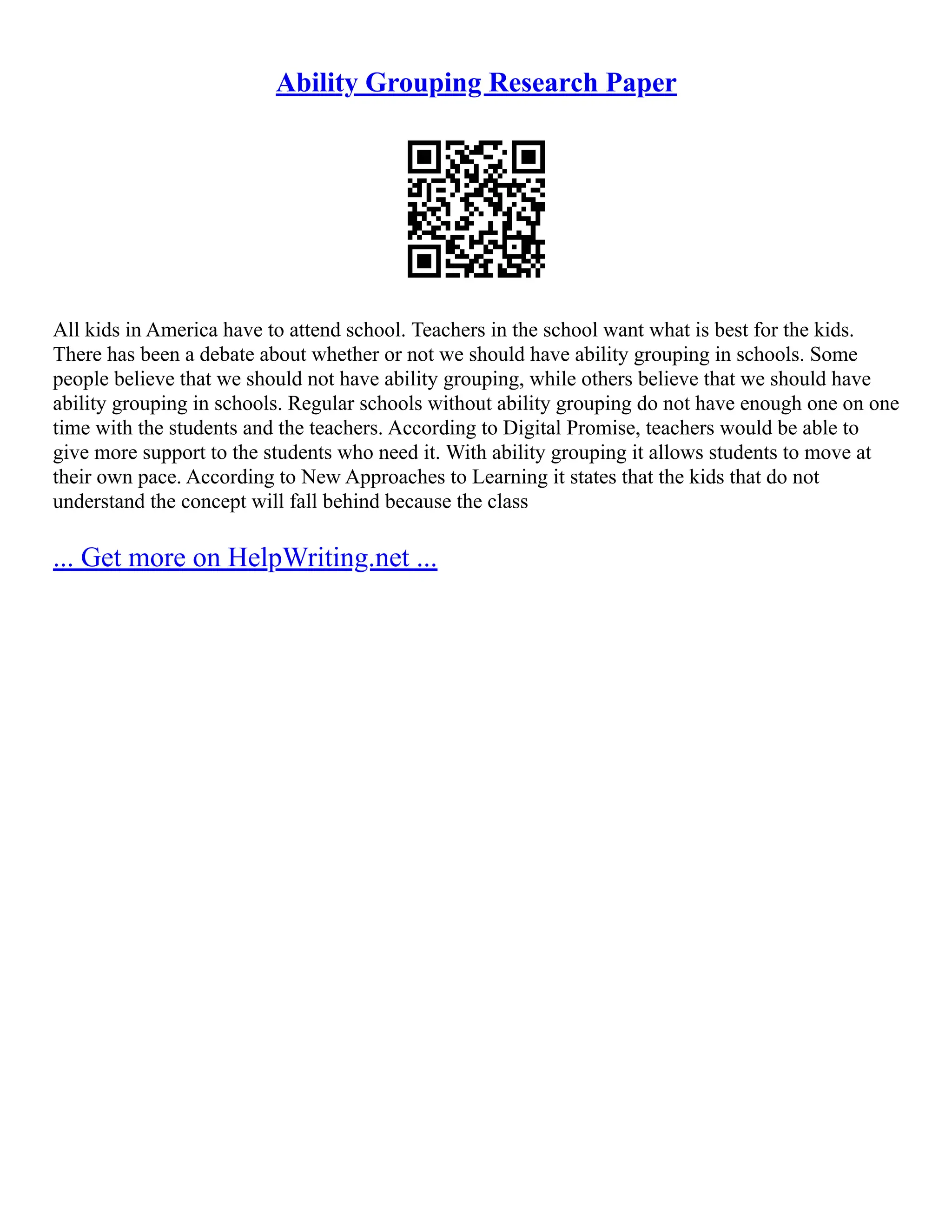 Ability Grouping Research Paper
All kids in America have to attend school. Teachers in the school want what is best for the kids.
There has been a debate about whether or not we should have ability grouping in schools. Some
people believe that we should not have ability grouping, while others believe that we should have
ability grouping in schools. Regular schools without ability grouping do not have enough one on one
time with the students and the teachers. According to Digital Promise, teachers would be able to
give more support to the students who need it. With ability grouping it allows students to move at
their own pace. According to New Approaches to Learning it states that the kids that do not
understand the concept will fall behind because the class
... Get more on HelpWriting.net ...
 