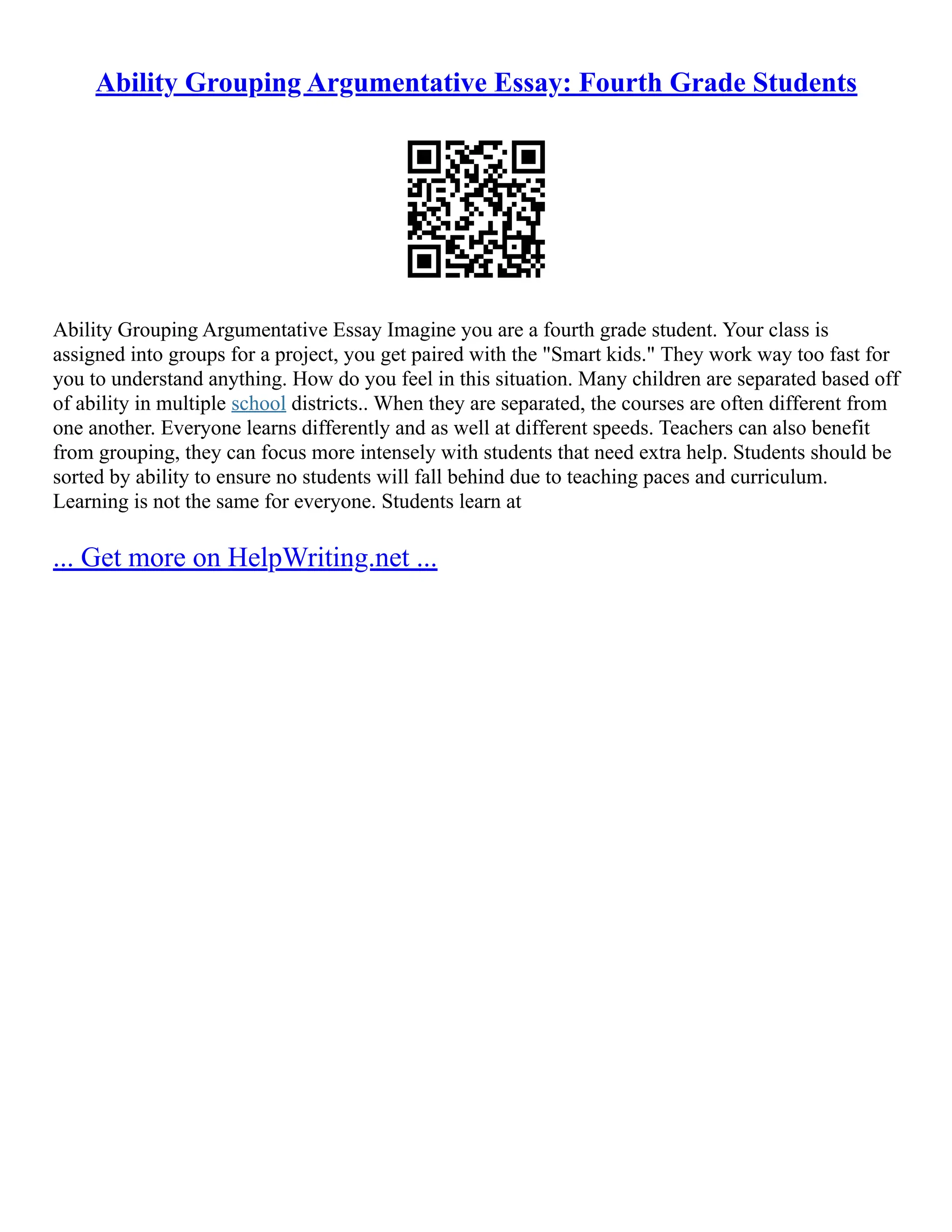 Ability Grouping Argumentative Essay: Fourth Grade Students
Ability Grouping Argumentative Essay Imagine you are a fourth grade student. Your class is
assigned into groups for a project, you get paired with the "Smart kids." They work way too fast for
you to understand anything. How do you feel in this situation. Many children are separated based off
of ability in multiple school districts.. When they are separated, the courses are often different from
one another. Everyone learns differently and as well at different speeds. Teachers can also benefit
from grouping, they can focus more intensely with students that need extra help. Students should be
sorted by ability to ensure no students will fall behind due to teaching paces and curriculum.
Learning is not the same for everyone. Students learn at
... Get more on HelpWriting.net ...
 