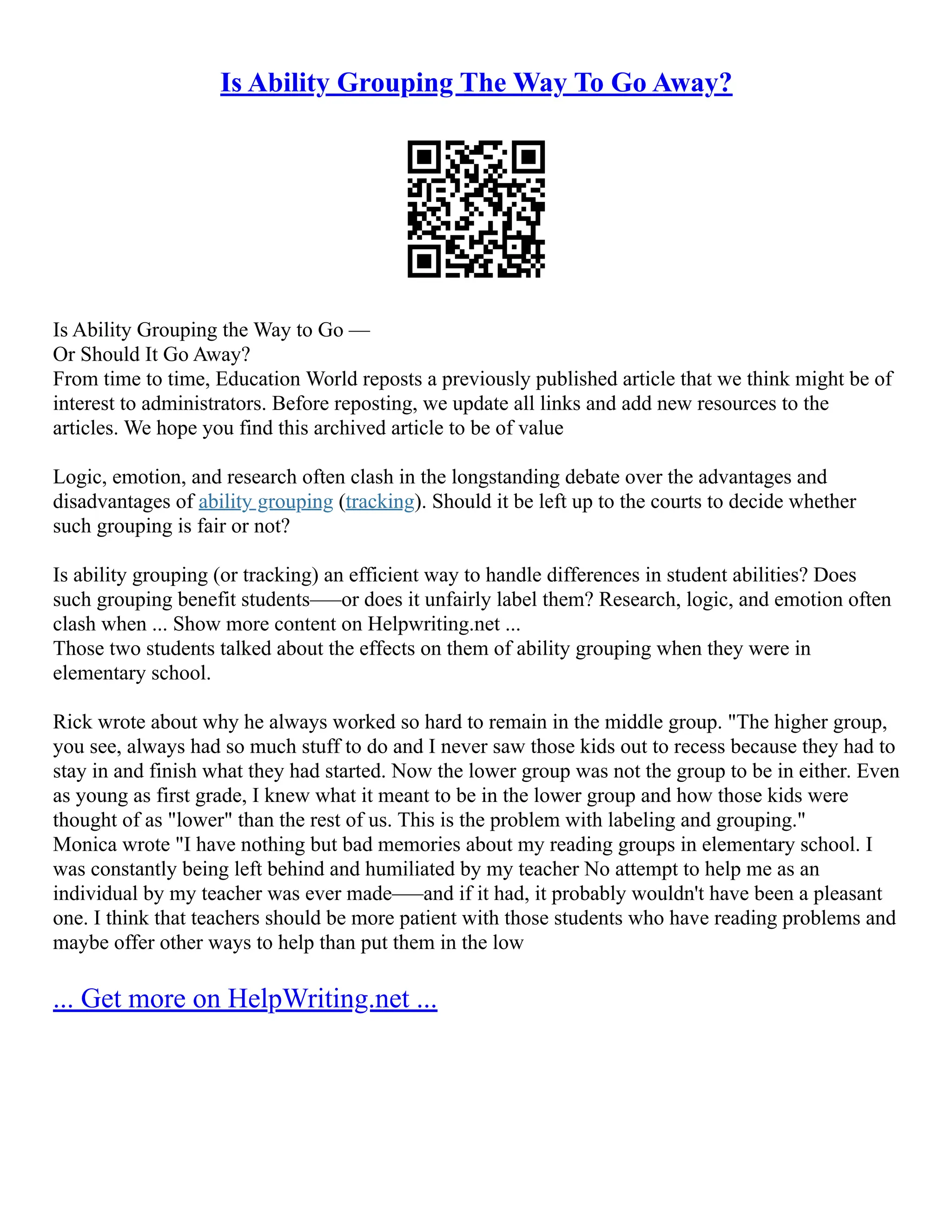 Is Ability Grouping The Way To Go Away?
Is Ability Grouping the Way to Go ––
Or Should It Go Away?
From time to time, Education World reposts a previously published article that we think might be of
interest to administrators. Before reposting, we update all links and add new resources to the
articles. We hope you find this archived article to be of value
Logic, emotion, and research often clash in the longstanding debate over the advantages and
disadvantages of ability grouping (tracking). Should it be left up to the courts to decide whether
such grouping is fair or not?
Is ability grouping (or tracking) an efficient way to handle differences in student abilities? Does
such grouping benefit students–––or does it unfairly label them? Research, logic, and emotion often
clash when ... Show more content on Helpwriting.net ...
Those two students talked about the effects on them of ability grouping when they were in
elementary school.
Rick wrote about why he always worked so hard to remain in the middle group. "The higher group,
you see, always had so much stuff to do and I never saw those kids out to recess because they had to
stay in and finish what they had started. Now the lower group was not the group to be in either. Even
as young as first grade, I knew what it meant to be in the lower group and how those kids were
thought of as "lower" than the rest of us. This is the problem with labeling and grouping."
Monica wrote "I have nothing but bad memories about my reading groups in elementary school. I
was constantly being left behind and humiliated by my teacher No attempt to help me as an
individual by my teacher was ever made–––and if it had, it probably wouldn't have been a pleasant
one. I think that teachers should be more patient with those students who have reading problems and
maybe offer other ways to help than put them in the low
... Get more on HelpWriting.net ...
 
