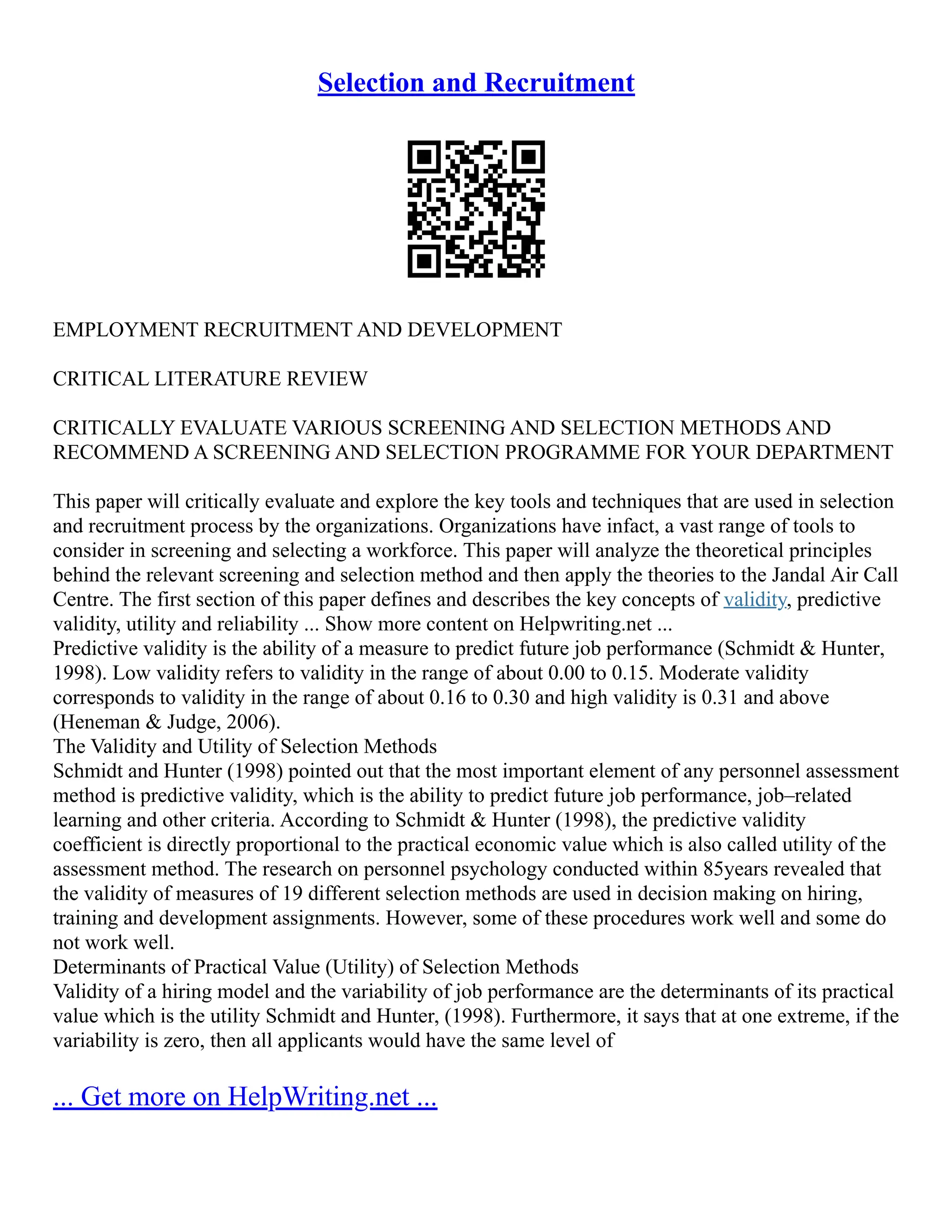 Selection and Recruitment
EMPLOYMENT RECRUITMENT AND DEVELOPMENT
CRITICAL LITERATURE REVIEW
CRITICALLY EVALUATE VARIOUS SCREENING AND SELECTION METHODS AND
RECOMMEND A SCREENING AND SELECTION PROGRAMME FOR YOUR DEPARTMENT
This paper will critically evaluate and explore the key tools and techniques that are used in selection
and recruitment process by the organizations. Organizations have infact, a vast range of tools to
consider in screening and selecting a workforce. This paper will analyze the theoretical principles
behind the relevant screening and selection method and then apply the theories to the Jandal Air Call
Centre. The first section of this paper defines and describes the key concepts of validity, predictive
validity, utility and reliability ... Show more content on Helpwriting.net ...
Predictive validity is the ability of a measure to predict future job performance (Schmidt & Hunter,
1998). Low validity refers to validity in the range of about 0.00 to 0.15. Moderate validity
corresponds to validity in the range of about 0.16 to 0.30 and high validity is 0.31 and above
(Heneman & Judge, 2006).
The Validity and Utility of Selection Methods
Schmidt and Hunter (1998) pointed out that the most important element of any personnel assessment
method is predictive validity, which is the ability to predict future job performance, job–related
learning and other criteria. According to Schmidt & Hunter (1998), the predictive validity
coefficient is directly proportional to the practical economic value which is also called utility of the
assessment method. The research on personnel psychology conducted within 85years revealed that
the validity of measures of 19 different selection methods are used in decision making on hiring,
training and development assignments. However, some of these procedures work well and some do
not work well.
Determinants of Practical Value (Utility) of Selection Methods
Validity of a hiring model and the variability of job performance are the determinants of its practical
value which is the utility Schmidt and Hunter, (1998). Furthermore, it says that at one extreme, if the
variability is zero, then all applicants would have the same level of
... Get more on HelpWriting.net ...
 