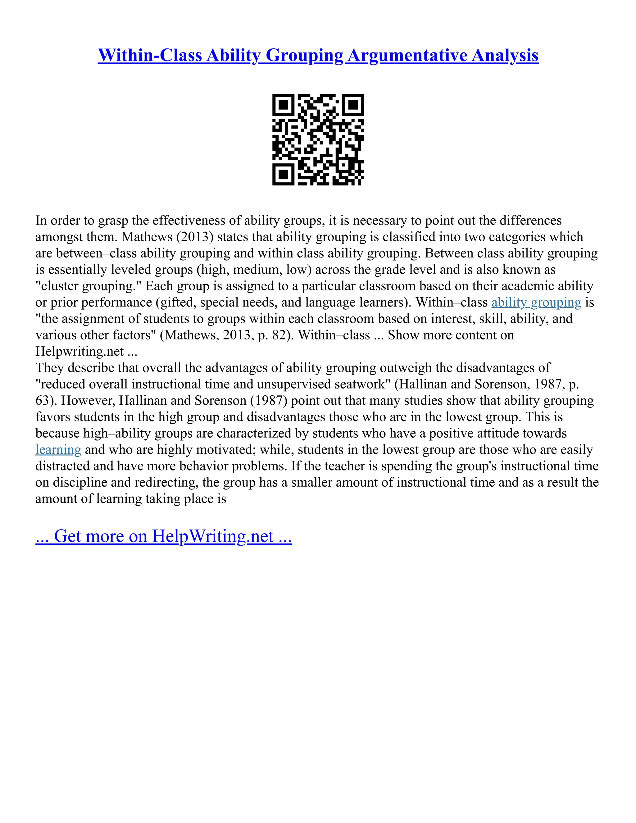 Within-Class Ability Grouping Argumentative Analysis
In order to grasp the effectiveness of ability groups, it is necessary to point out the differences
amongst them. Mathews (2013) states that ability grouping is classified into two categories which
are between–class ability grouping and within class ability grouping. Between class ability grouping
is essentially leveled groups (high, medium, low) across the grade level and is also known as
"cluster grouping." Each group is assigned to a particular classroom based on their academic ability
or prior performance (gifted, special needs, and language learners). Within–class ability grouping is
"the assignment of students to groups within each classroom based on interest, skill, ability, and
various other factors" (Mathews, 2013, p. 82). Within–class ... Show more content on
Helpwriting.net ...
They describe that overall the advantages of ability grouping outweigh the disadvantages of
"reduced overall instructional time and unsupervised seatwork" (Hallinan and Sorenson, 1987, p.
63). However, Hallinan and Sorenson (1987) point out that many studies show that ability grouping
favors students in the high group and disadvantages those who are in the lowest group. This is
because high–ability groups are characterized by students who have a positive attitude towards
learning and who are highly motivated; while, students in the lowest group are those who are easily
distracted and have more behavior problems. If the teacher is spending the group's instructional time
on discipline and redirecting, the group has a smaller amount of instructional time and as a result the
amount of learning taking place is
... Get more on HelpWriting.net ...
 