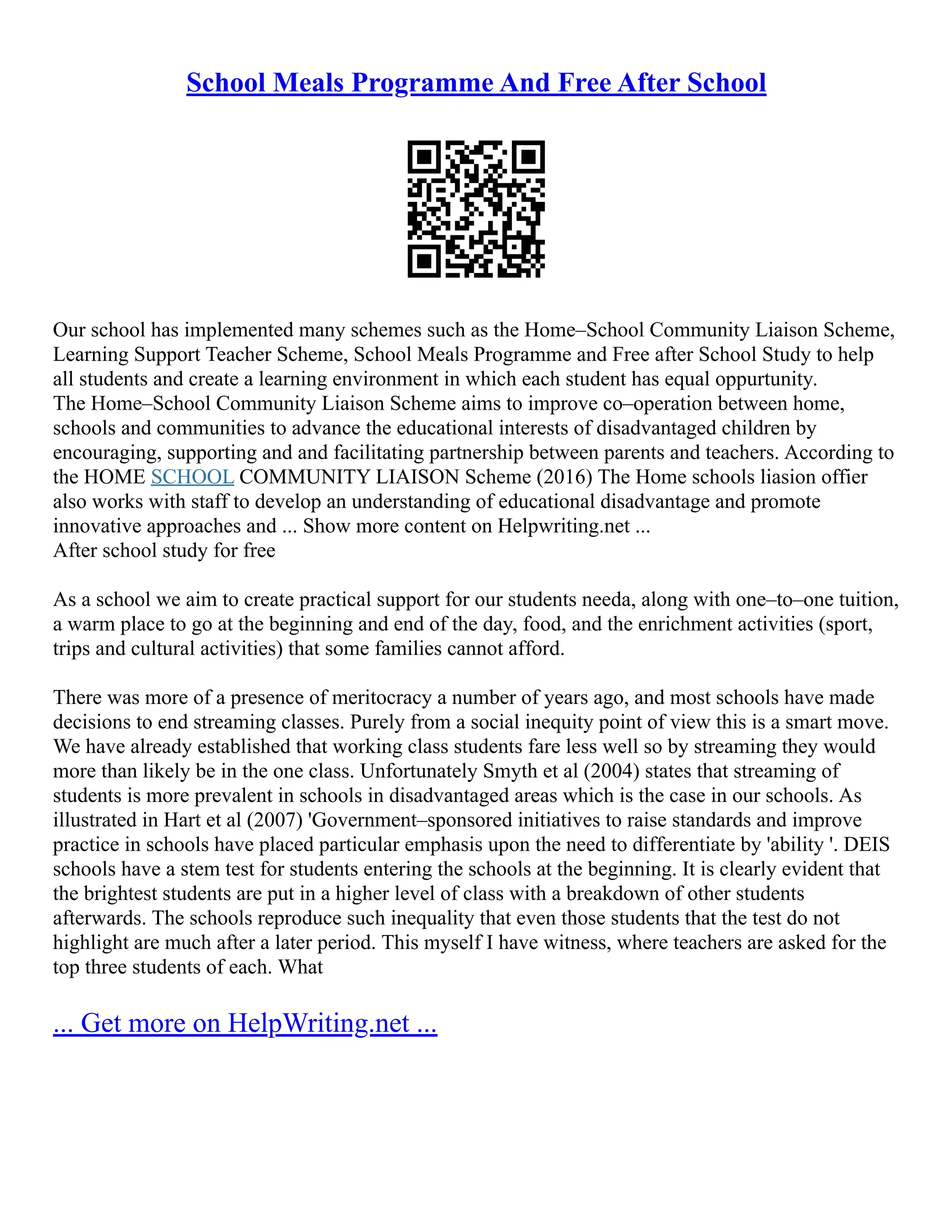 School Meals Programme And Free After School
Our school has implemented many schemes such as the Home–School Community Liaison Scheme,
Learning Support Teacher Scheme, School Meals Programme and Free after School Study to help
all students and create a learning environment in which each student has equal oppurtunity.
The Home–School Community Liaison Scheme aims to improve co–operation between home,
schools and communities to advance the educational interests of disadvantaged children by
encouraging, supporting and and facilitating partnership between parents and teachers. According to
the HOME SCHOOL COMMUNITY LIAISON Scheme (2016) The Home schools liasion offier
also works with staff to develop an understanding of educational disadvantage and promote
innovative approaches and ... Show more content on Helpwriting.net ...
After school study for free
As a school we aim to create practical support for our students needa, along with one–to–one tuition,
a warm place to go at the beginning and end of the day, food, and the enrichment activities (sport,
trips and cultural activities) that some families cannot afford.
There was more of a presence of meritocracy a number of years ago, and most schools have made
decisions to end streaming classes. Purely from a social inequity point of view this is a smart move.
We have already established that working class students fare less well so by streaming they would
more than likely be in the one class. Unfortunately Smyth et al (2004) states that streaming of
students is more prevalent in schools in disadvantaged areas which is the case in our schools. As
illustrated in Hart et al (2007) 'Government–sponsored initiatives to raise standards and improve
practice in schools have placed particular emphasis upon the need to differentiate by 'ability '. DEIS
schools have a stem test for students entering the schools at the beginning. It is clearly evident that
the brightest students are put in a higher level of class with a breakdown of other students
afterwards. The schools reproduce such inequality that even those students that the test do not
highlight are much after a later period. This myself I have witness, where teachers are asked for the
top three students of each. What
... Get more on HelpWriting.net ...
 