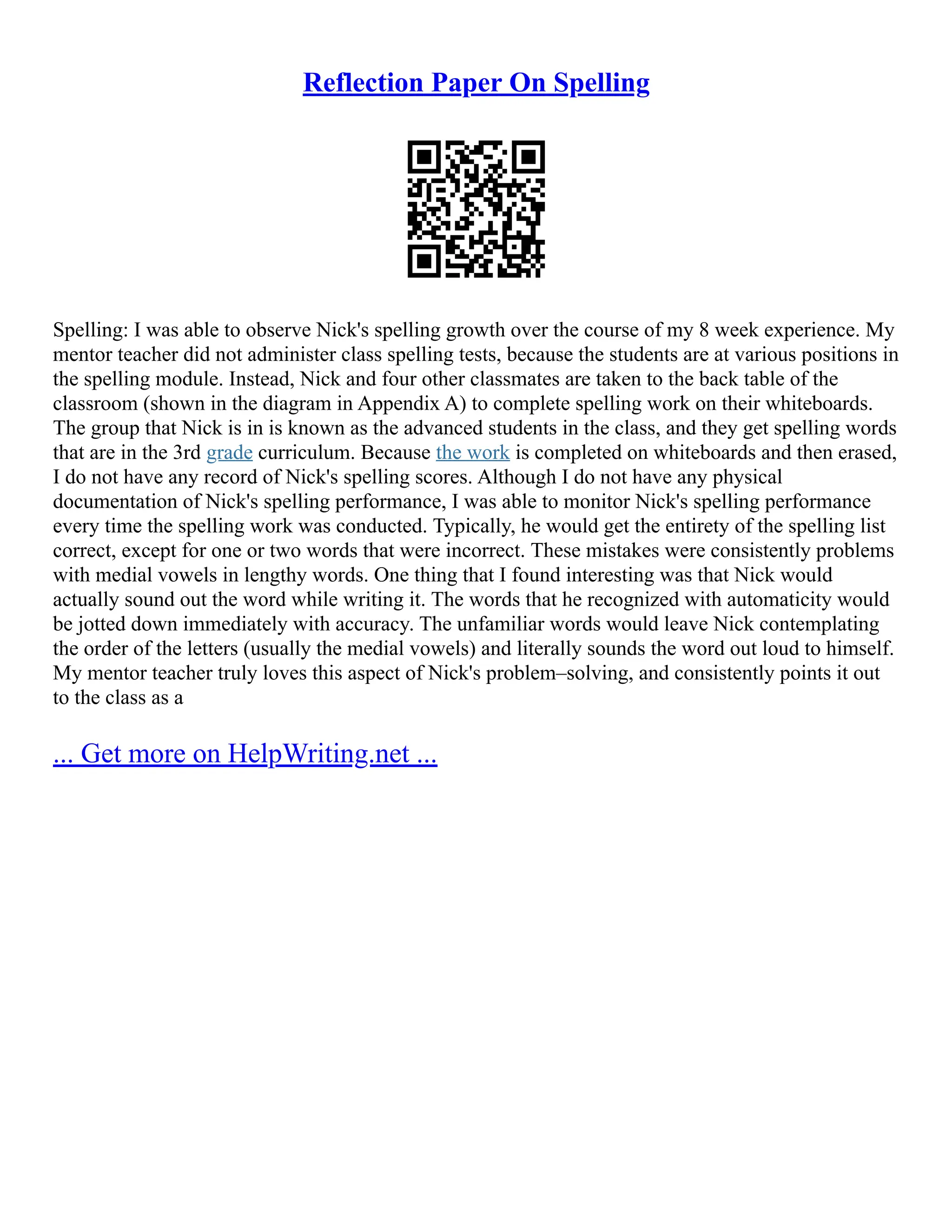 Reflection Paper On Spelling
Spelling: I was able to observe Nick's spelling growth over the course of my 8 week experience. My
mentor teacher did not administer class spelling tests, because the students are at various positions in
the spelling module. Instead, Nick and four other classmates are taken to the back table of the
classroom (shown in the diagram in Appendix A) to complete spelling work on their whiteboards.
The group that Nick is in is known as the advanced students in the class, and they get spelling words
that are in the 3rd grade curriculum. Because the work is completed on whiteboards and then erased,
I do not have any record of Nick's spelling scores. Although I do not have any physical
documentation of Nick's spelling performance, I was able to monitor Nick's spelling performance
every time the spelling work was conducted. Typically, he would get the entirety of the spelling list
correct, except for one or two words that were incorrect. These mistakes were consistently problems
with medial vowels in lengthy words. One thing that I found interesting was that Nick would
actually sound out the word while writing it. The words that he recognized with automaticity would
be jotted down immediately with accuracy. The unfamiliar words would leave Nick contemplating
the order of the letters (usually the medial vowels) and literally sounds the word out loud to himself.
My mentor teacher truly loves this aspect of Nick's problem–solving, and consistently points it out
to the class as a
... Get more on HelpWriting.net ...
 