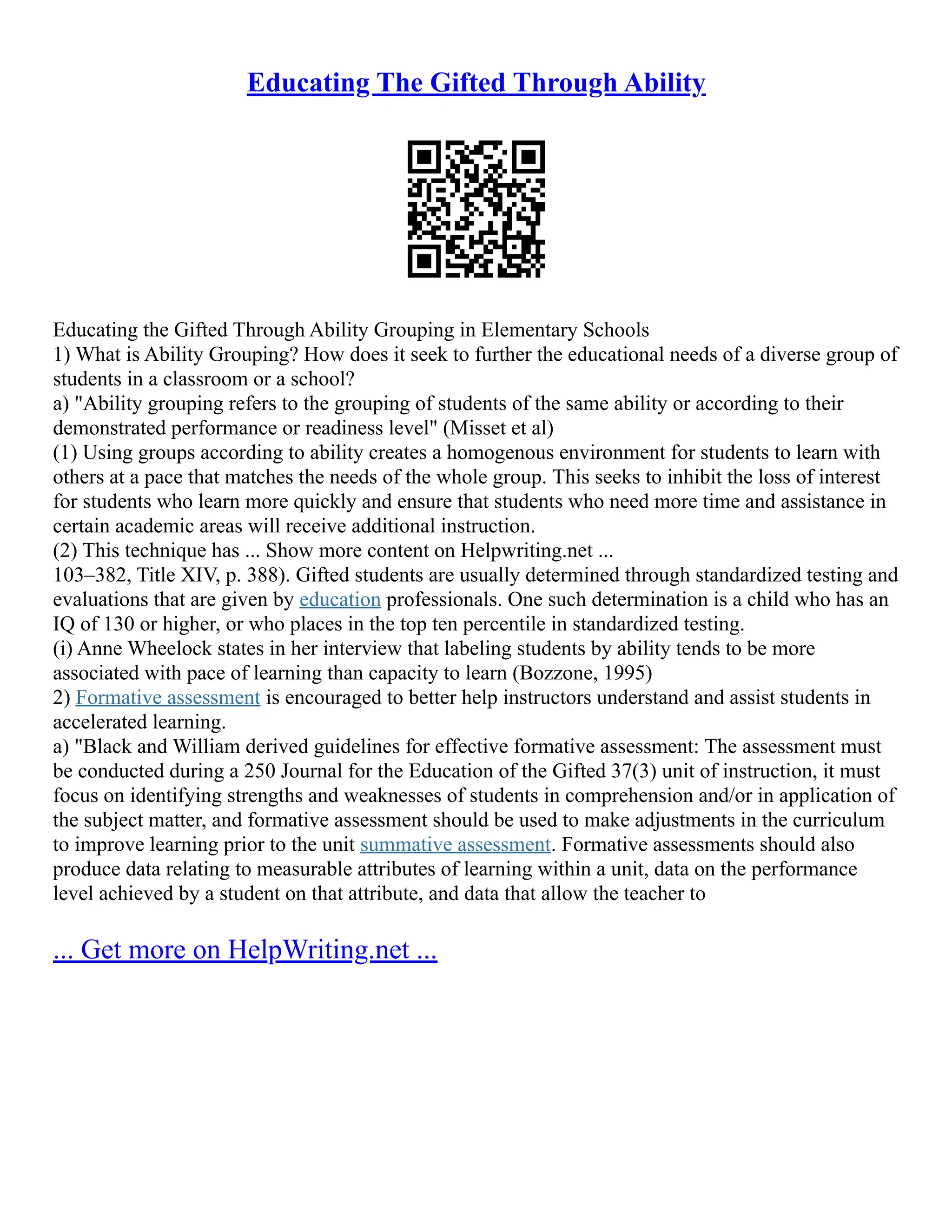 Educating The Gifted Through Ability
Educating the Gifted Through Ability Grouping in Elementary Schools
1) What is Ability Grouping? How does it seek to further the educational needs of a diverse group of
students in a classroom or a school?
a) "Ability grouping refers to the grouping of students of the same ability or according to their
demonstrated performance or readiness level" (Misset et al)
(1) Using groups according to ability creates a homogenous environment for students to learn with
others at a pace that matches the needs of the whole group. This seeks to inhibit the loss of interest
for students who learn more quickly and ensure that students who need more time and assistance in
certain academic areas will receive additional instruction.
(2) This technique has ... Show more content on Helpwriting.net ...
103–382, Title XIV, p. 388). Gifted students are usually determined through standardized testing and
evaluations that are given by education professionals. One such determination is a child who has an
IQ of 130 or higher, or who places in the top ten percentile in standardized testing.
(i) Anne Wheelock states in her interview that labeling students by ability tends to be more
associated with pace of learning than capacity to learn (Bozzone, 1995)
2) Formative assessment is encouraged to better help instructors understand and assist students in
accelerated learning.
a) "Black and William derived guidelines for effective formative assessment: The assessment must
be conducted during a 250 Journal for the Education of the Gifted 37(3) unit of instruction, it must
focus on identifying strengths and weaknesses of students in comprehension and/or in application of
the subject matter, and formative assessment should be used to make adjustments in the curriculum
to improve learning prior to the unit summative assessment. Formative assessments should also
produce data relating to measurable attributes of learning within a unit, data on the performance
level achieved by a student on that attribute, and data that allow the teacher to
... Get more on HelpWriting.net ...
 