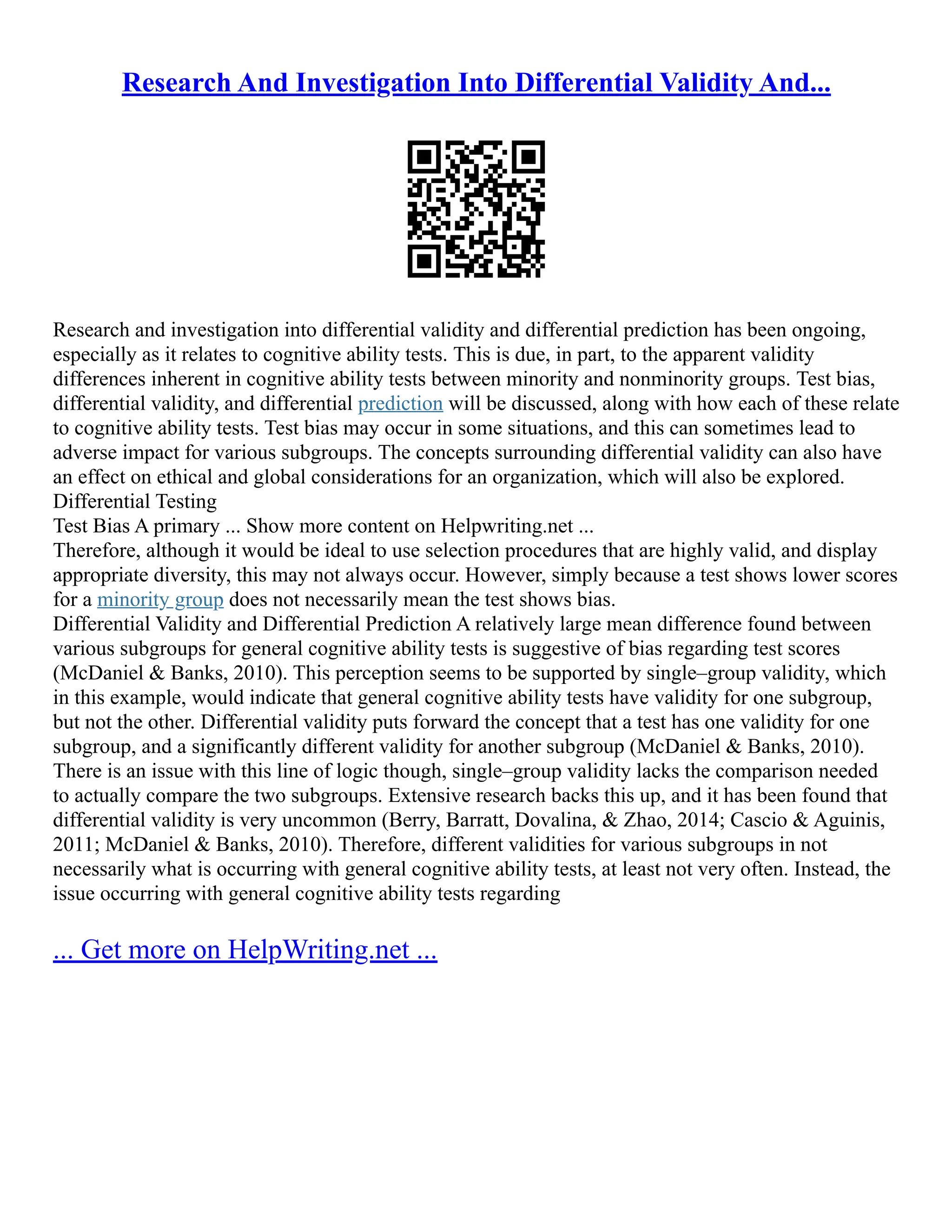 Research And Investigation Into Differential Validity And...
Research and investigation into differential validity and differential prediction has been ongoing,
especially as it relates to cognitive ability tests. This is due, in part, to the apparent validity
differences inherent in cognitive ability tests between minority and nonminority groups. Test bias,
differential validity, and differential prediction will be discussed, along with how each of these relate
to cognitive ability tests. Test bias may occur in some situations, and this can sometimes lead to
adverse impact for various subgroups. The concepts surrounding differential validity can also have
an effect on ethical and global considerations for an organization, which will also be explored.
Differential Testing
Test Bias A primary ... Show more content on Helpwriting.net ...
Therefore, although it would be ideal to use selection procedures that are highly valid, and display
appropriate diversity, this may not always occur. However, simply because a test shows lower scores
for a minority group does not necessarily mean the test shows bias.
Differential Validity and Differential Prediction A relatively large mean difference found between
various subgroups for general cognitive ability tests is suggestive of bias regarding test scores
(McDaniel & Banks, 2010). This perception seems to be supported by single–group validity, which
in this example, would indicate that general cognitive ability tests have validity for one subgroup,
but not the other. Differential validity puts forward the concept that a test has one validity for one
subgroup, and a significantly different validity for another subgroup (McDaniel & Banks, 2010).
There is an issue with this line of logic though, single–group validity lacks the comparison needed
to actually compare the two subgroups. Extensive research backs this up, and it has been found that
differential validity is very uncommon (Berry, Barratt, Dovalina, & Zhao, 2014; Cascio & Aguinis,
2011; McDaniel & Banks, 2010). Therefore, different validities for various subgroups in not
necessarily what is occurring with general cognitive ability tests, at least not very often. Instead, the
issue occurring with general cognitive ability tests regarding
... Get more on HelpWriting.net ...
 