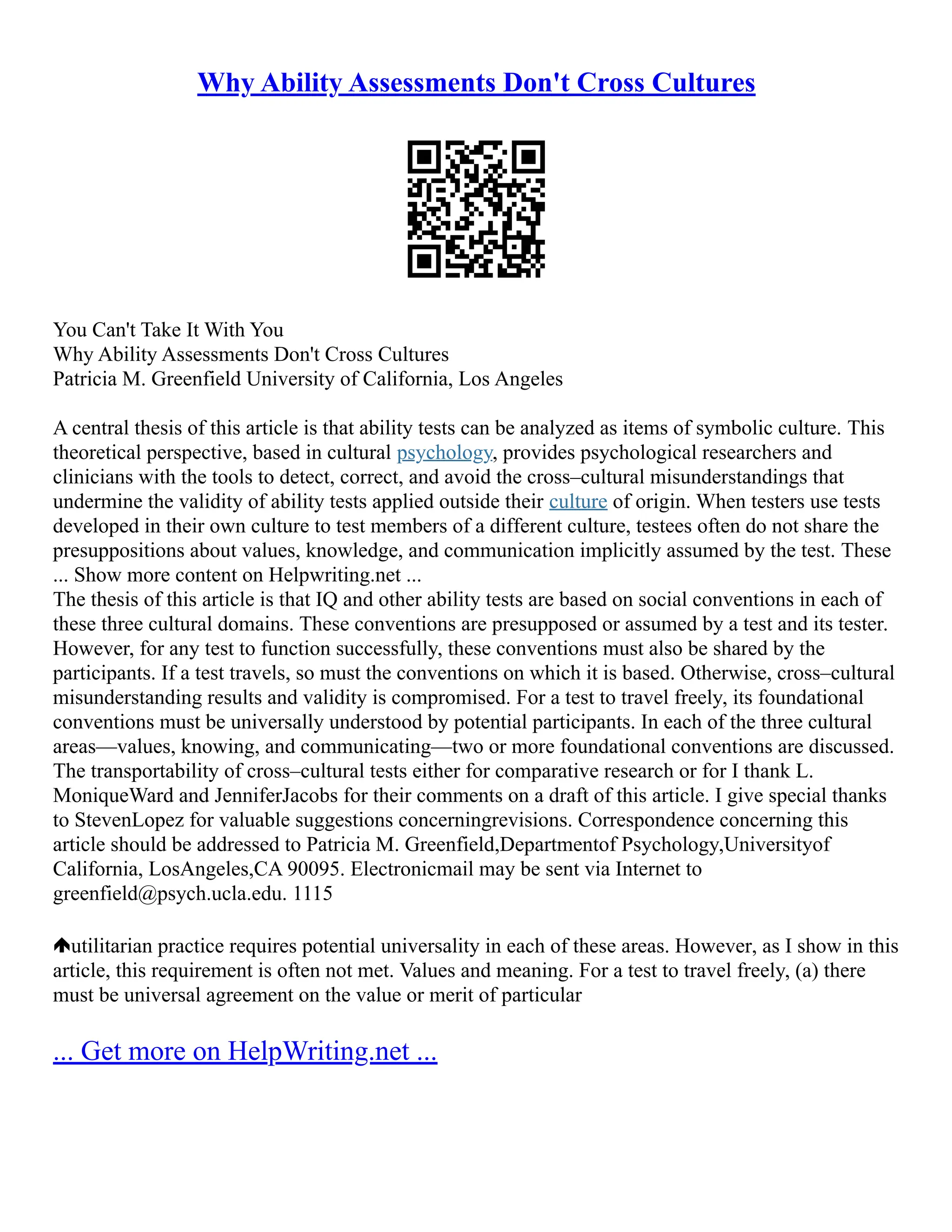 Why Ability Assessments Don't Cross Cultures
You Can't Take It With You
Why Ability Assessments Don't Cross Cultures
Patricia M. Greenfield University of California, Los Angeles
A central thesis of this article is that ability tests can be analyzed as items of symbolic culture. This
theoretical perspective, based in cultural psychology, provides psychological researchers and
clinicians with the tools to detect, correct, and avoid the cross–cultural misunderstandings that
undermine the validity of ability tests applied outside their culture of origin. When testers use tests
developed in their own culture to test members of a different culture, testees often do not share the
presuppositions about values, knowledge, and communication implicitly assumed by the test. These
... Show more content on Helpwriting.net ...
The thesis of this article is that IQ and other ability tests are based on social conventions in each of
these three cultural domains. These conventions are presupposed or assumed by a test and its tester.
However, for any test to function successfully, these conventions must also be shared by the
participants. If a test travels, so must the conventions on which it is based. Otherwise, cross–cultural
misunderstanding results and validity is compromised. For a test to travel freely, its foundational
conventions must be universally understood by potential participants. In each of the three cultural
areas––values, knowing, and communicating––two or more foundational conventions are discussed.
The transportability of cross–cultural tests either for comparative research or for I thank L.
MoniqueWard and JenniferJacobs for their comments on a draft of this article. I give special thanks
to StevenLopez for valuable suggestions concerningrevisions. Correspondence concerning this
article should be addressed to Patricia M. Greenfield,Departmentof Psychology,Universityof
California, LosAngeles,CA 90095. Electronicmail may be sent via Internet to
greenfield@psych.ucla.edu. 1115
utilitarian practice requires potential universality in each of these areas. However, as I show in this
article, this requirement is often not met. Values and meaning. For a test to travel freely, (a) there
must be universal agreement on the value or merit of particular
... Get more on HelpWriting.net ...
 