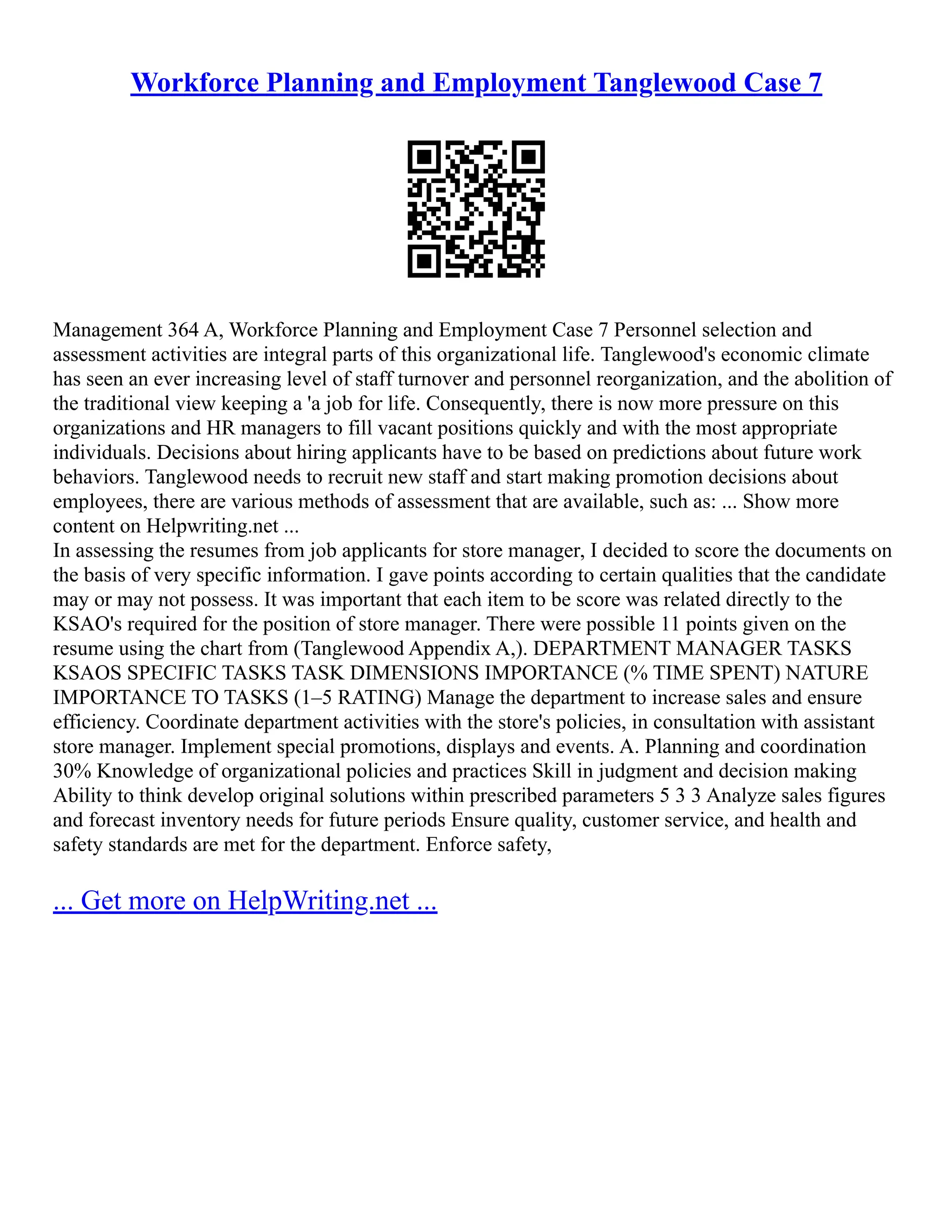 Workforce Planning and Employment Tanglewood Case 7
Management 364 A, Workforce Planning and Employment Case 7 Personnel selection and
assessment activities are integral parts of this organizational life. Tanglewood's economic climate
has seen an ever increasing level of staff turnover and personnel reorganization, and the abolition of
the traditional view keeping a 'a job for life. Consequently, there is now more pressure on this
organizations and HR managers to fill vacant positions quickly and with the most appropriate
individuals. Decisions about hiring applicants have to be based on predictions about future work
behaviors. Tanglewood needs to recruit new staff and start making promotion decisions about
employees, there are various methods of assessment that are available, such as: ... Show more
content on Helpwriting.net ...
In assessing the resumes from job applicants for store manager, I decided to score the documents on
the basis of very specific information. I gave points according to certain qualities that the candidate
may or may not possess. It was important that each item to be score was related directly to the
KSAO's required for the position of store manager. There were possible 11 points given on the
resume using the chart from (Tanglewood Appendix A,). DEPARTMENT MANAGER TASKS
KSAOS SPECIFIC TASKS TASK DIMENSIONS IMPORTANCE (% TIME SPENT) NATURE
IMPORTANCE TO TASKS (1–5 RATING) Manage the department to increase sales and ensure
efficiency. Coordinate department activities with the store's policies, in consultation with assistant
store manager. Implement special promotions, displays and events. A. Planning and coordination
30% Knowledge of organizational policies and practices Skill in judgment and decision making
Ability to think develop original solutions within prescribed parameters 5 3 3 Analyze sales figures
and forecast inventory needs for future periods Ensure quality, customer service, and health and
safety standards are met for the department. Enforce safety,
... Get more on HelpWriting.net ...
 