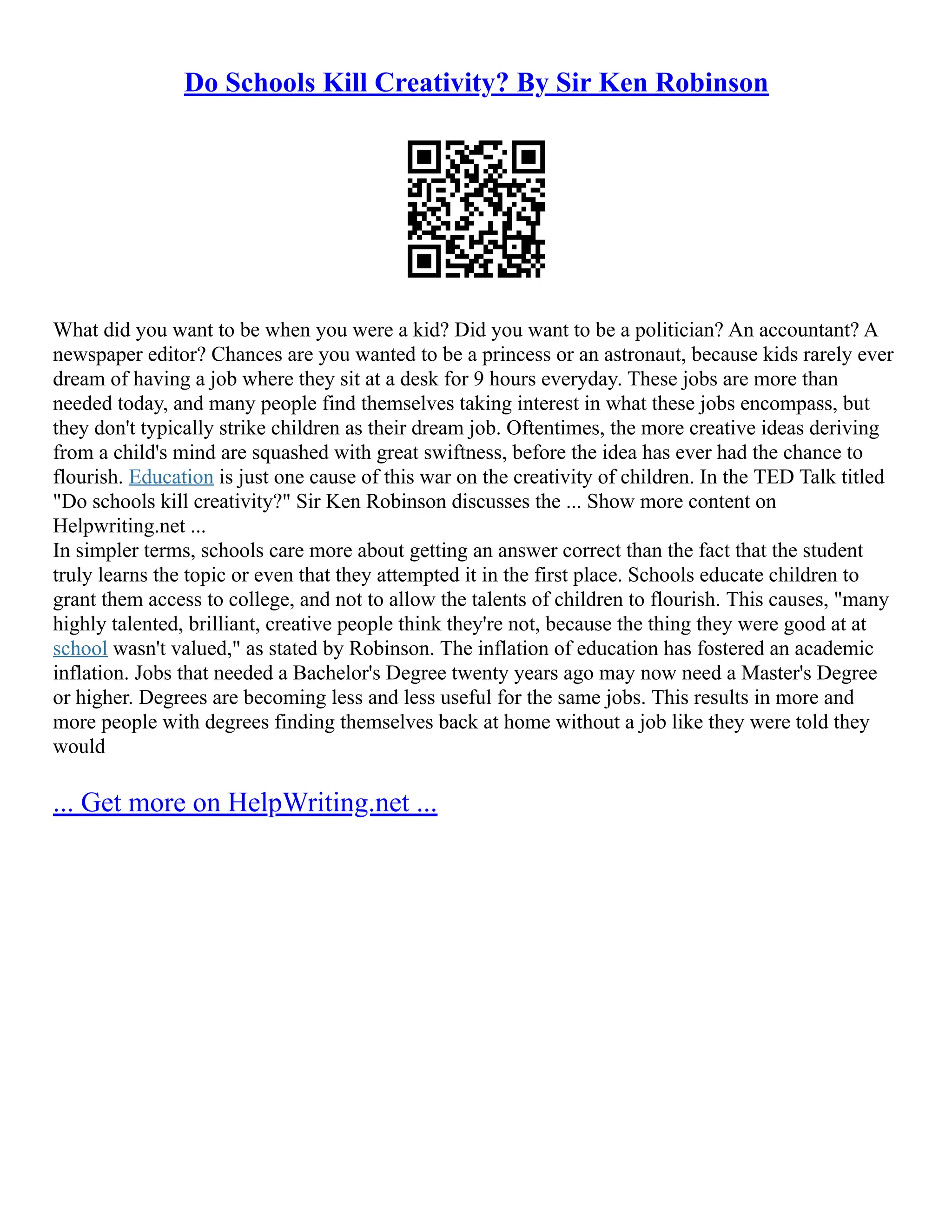 Do Schools Kill Creativity? By Sir Ken Robinson
What did you want to be when you were a kid? Did you want to be a politician? An accountant? A
newspaper editor? Chances are you wanted to be a princess or an astronaut, because kids rarely ever
dream of having a job where they sit at a desk for 9 hours everyday. These jobs are more than
needed today, and many people find themselves taking interest in what these jobs encompass, but
they don't typically strike children as their dream job. Oftentimes, the more creative ideas deriving
from a child's mind are squashed with great swiftness, before the idea has ever had the chance to
flourish. Education is just one cause of this war on the creativity of children. In the TED Talk titled
"Do schools kill creativity?" Sir Ken Robinson discusses the ... Show more content on
Helpwriting.net ...
In simpler terms, schools care more about getting an answer correct than the fact that the student
truly learns the topic or even that they attempted it in the first place. Schools educate children to
grant them access to college, and not to allow the talents of children to flourish. This causes, "many
highly talented, brilliant, creative people think they're not, because the thing they were good at at
school wasn't valued," as stated by Robinson. The inflation of education has fostered an academic
inflation. Jobs that needed a Bachelor's Degree twenty years ago may now need a Master's Degree
or higher. Degrees are becoming less and less useful for the same jobs. This results in more and
more people with degrees finding themselves back at home without a job like they were told they
would
... Get more on HelpWriting.net ...
 