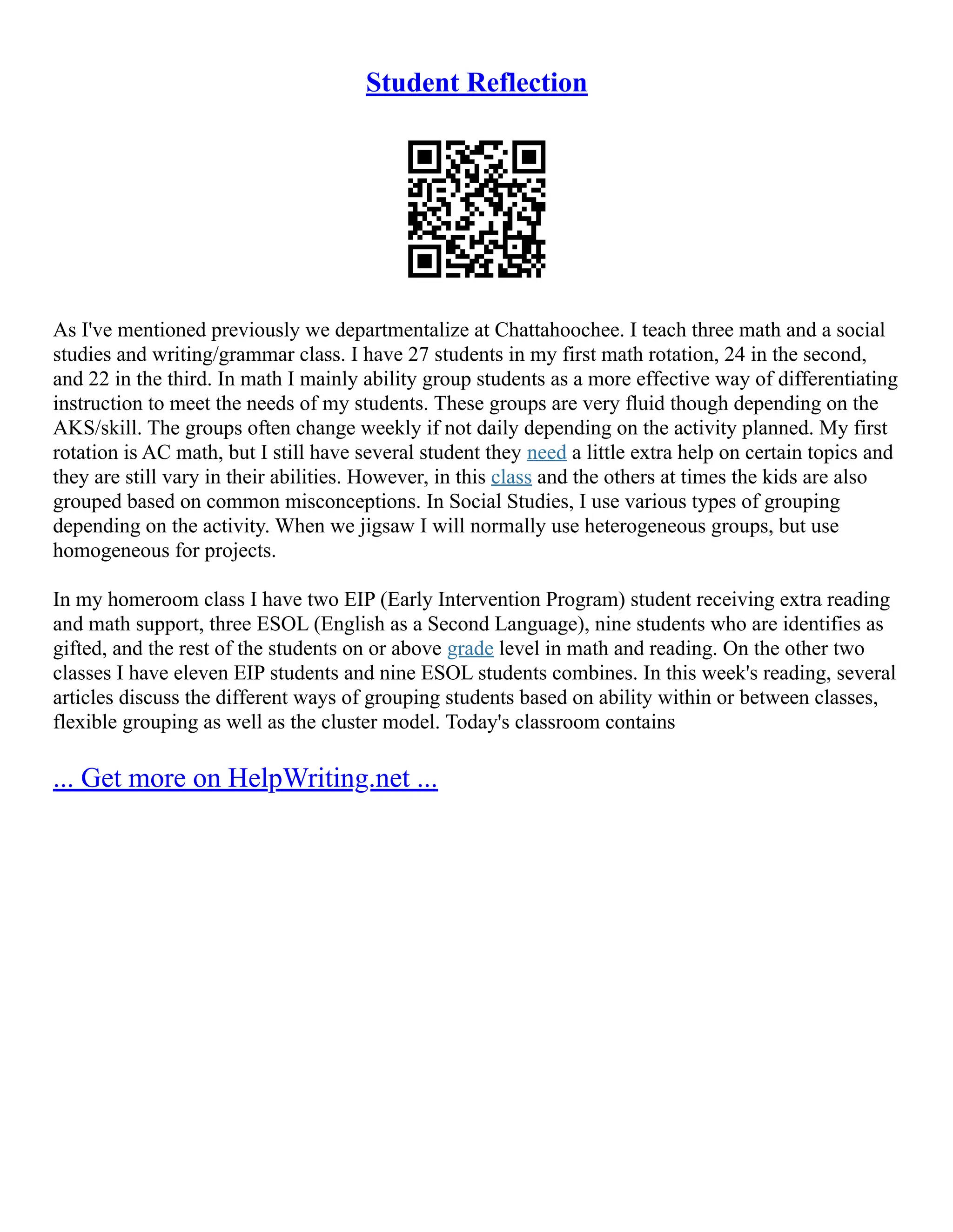 Student Reflection
As I've mentioned previously we departmentalize at Chattahoochee. I teach three math and a social
studies and writing/grammar class. I have 27 students in my first math rotation, 24 in the second,
and 22 in the third. In math I mainly ability group students as a more effective way of differentiating
instruction to meet the needs of my students. These groups are very fluid though depending on the
AKS/skill. The groups often change weekly if not daily depending on the activity planned. My first
rotation is AC math, but I still have several student they need a little extra help on certain topics and
they are still vary in their abilities. However, in this class and the others at times the kids are also
grouped based on common misconceptions. In Social Studies, I use various types of grouping
depending on the activity. When we jigsaw I will normally use heterogeneous groups, but use
homogeneous for projects.
In my homeroom class I have two EIP (Early Intervention Program) student receiving extra reading
and math support, three ESOL (English as a Second Language), nine students who are identifies as
gifted, and the rest of the students on or above grade level in math and reading. On the other two
classes I have eleven EIP students and nine ESOL students combines. In this week's reading, several
articles discuss the different ways of grouping students based on ability within or between classes,
flexible grouping as well as the cluster model. Today's classroom contains
... Get more on HelpWriting.net ...
 
