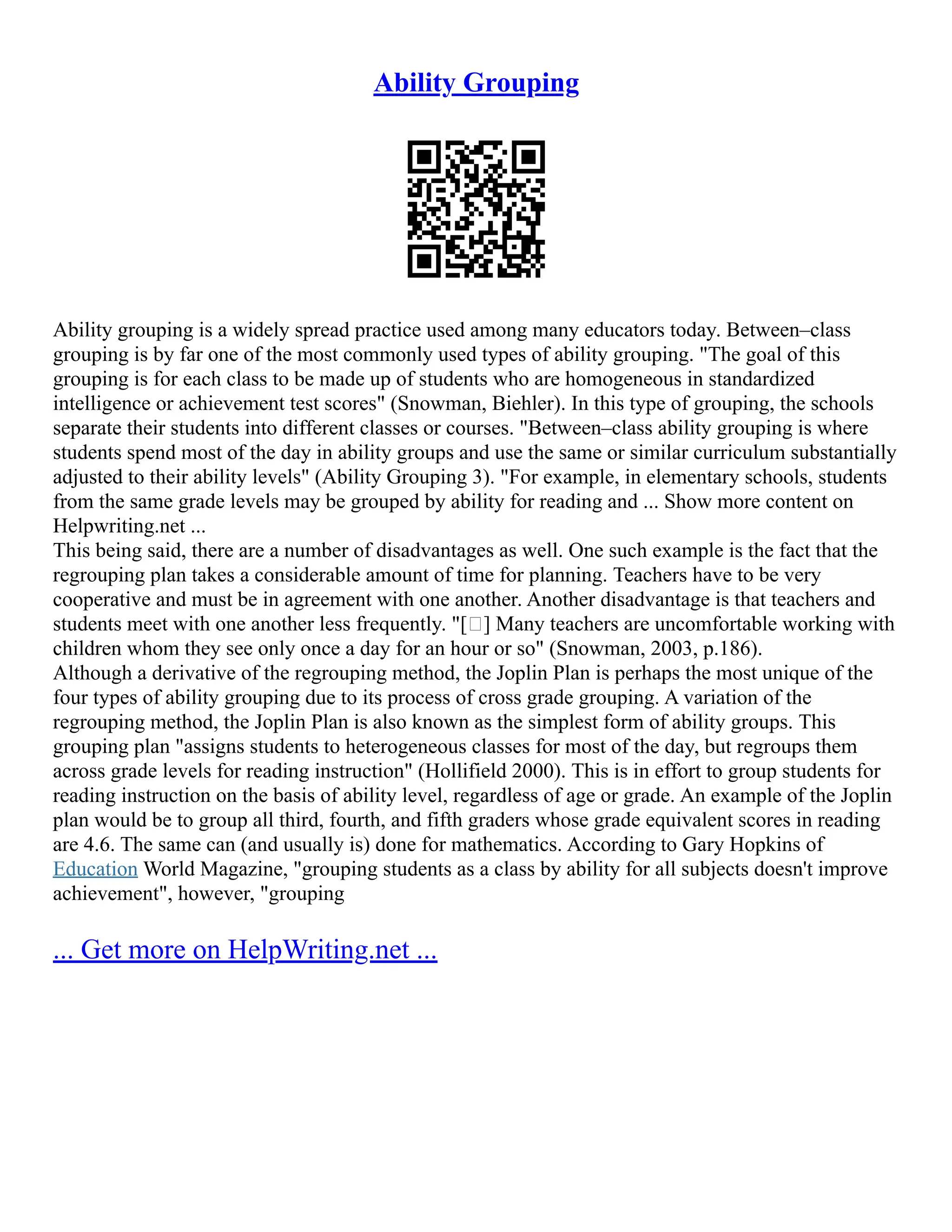 Ability Grouping
Ability grouping is a widely spread practice used among many educators today. Between–class
grouping is by far one of the most commonly used types of ability grouping. "The goal of this
grouping is for each class to be made up of students who are homogeneous in standardized
intelligence or achievement test scores" (Snowman, Biehler). In this type of grouping, the schools
separate their students into different classes or courses. "Between–class ability grouping is where
students spend most of the day in ability groups and use the same or similar curriculum substantially
adjusted to their ability levels" (Ability Grouping 3). "For example, in elementary schools, students
from the same grade levels may be grouped by ability for reading and ... Show more content on
Helpwriting.net ...
This being said, there are a number of disadvantages as well. One such example is the fact that the
regrouping plan takes a considerable amount of time for planning. Teachers have to be very
cooperative and must be in agreement with one another. Another disadvantage is that teachers and
students meet with one another less frequently. "[ ] Many teachers are uncomfortable working with
children whom they see only once a day for an hour or so" (Snowman, 2003, p.186).
Although a derivative of the regrouping method, the Joplin Plan is perhaps the most unique of the
four types of ability grouping due to its process of cross grade grouping. A variation of the
regrouping method, the Joplin Plan is also known as the simplest form of ability groups. This
grouping plan "assigns students to heterogeneous classes for most of the day, but regroups them
across grade levels for reading instruction" (Hollifield 2000). This is in effort to group students for
reading instruction on the basis of ability level, regardless of age or grade. An example of the Joplin
plan would be to group all third, fourth, and fifth graders whose grade equivalent scores in reading
are 4.6. The same can (and usually is) done for mathematics. According to Gary Hopkins of
Education World Magazine, "grouping students as a class by ability for all subjects doesn't improve
achievement", however, "grouping
... Get more on HelpWriting.net ...
 