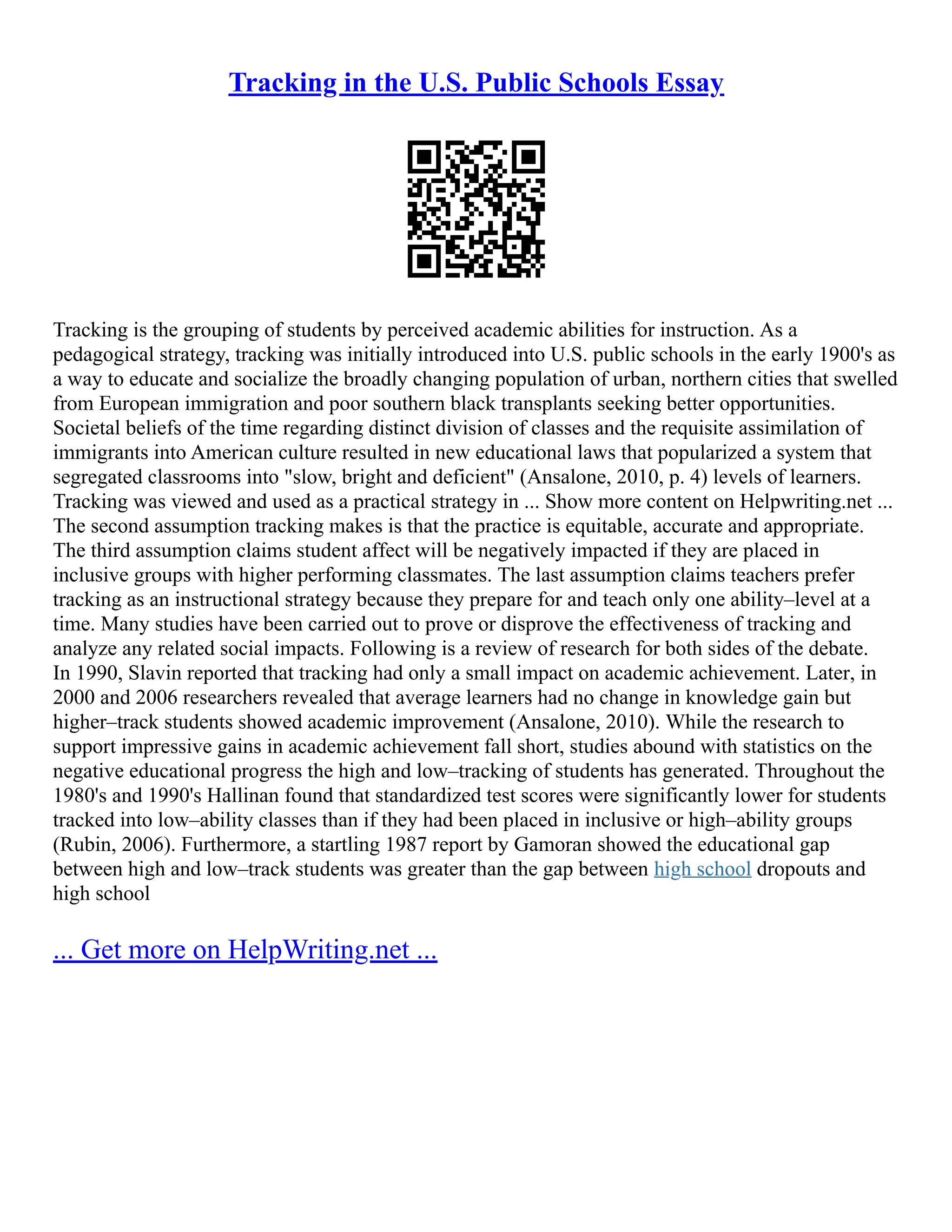 Tracking in the U.S. Public Schools Essay
Tracking is the grouping of students by perceived academic abilities for instruction. As a
pedagogical strategy, tracking was initially introduced into U.S. public schools in the early 1900's as
a way to educate and socialize the broadly changing population of urban, northern cities that swelled
from European immigration and poor southern black transplants seeking better opportunities.
Societal beliefs of the time regarding distinct division of classes and the requisite assimilation of
immigrants into American culture resulted in new educational laws that popularized a system that
segregated classrooms into "slow, bright and deficient" (Ansalone, 2010, p. 4) levels of learners.
Tracking was viewed and used as a practical strategy in ... Show more content on Helpwriting.net ...
The second assumption tracking makes is that the practice is equitable, accurate and appropriate.
The third assumption claims student affect will be negatively impacted if they are placed in
inclusive groups with higher performing classmates. The last assumption claims teachers prefer
tracking as an instructional strategy because they prepare for and teach only one ability–level at a
time. Many studies have been carried out to prove or disprove the effectiveness of tracking and
analyze any related social impacts. Following is a review of research for both sides of the debate.
In 1990, Slavin reported that tracking had only a small impact on academic achievement. Later, in
2000 and 2006 researchers revealed that average learners had no change in knowledge gain but
higher–track students showed academic improvement (Ansalone, 2010). While the research to
support impressive gains in academic achievement fall short, studies abound with statistics on the
negative educational progress the high and low–tracking of students has generated. Throughout the
1980's and 1990's Hallinan found that standardized test scores were significantly lower for students
tracked into low–ability classes than if they had been placed in inclusive or high–ability groups
(Rubin, 2006). Furthermore, a startling 1987 report by Gamoran showed the educational gap
between high and low–track students was greater than the gap between high school dropouts and
high school
... Get more on HelpWriting.net ...
 