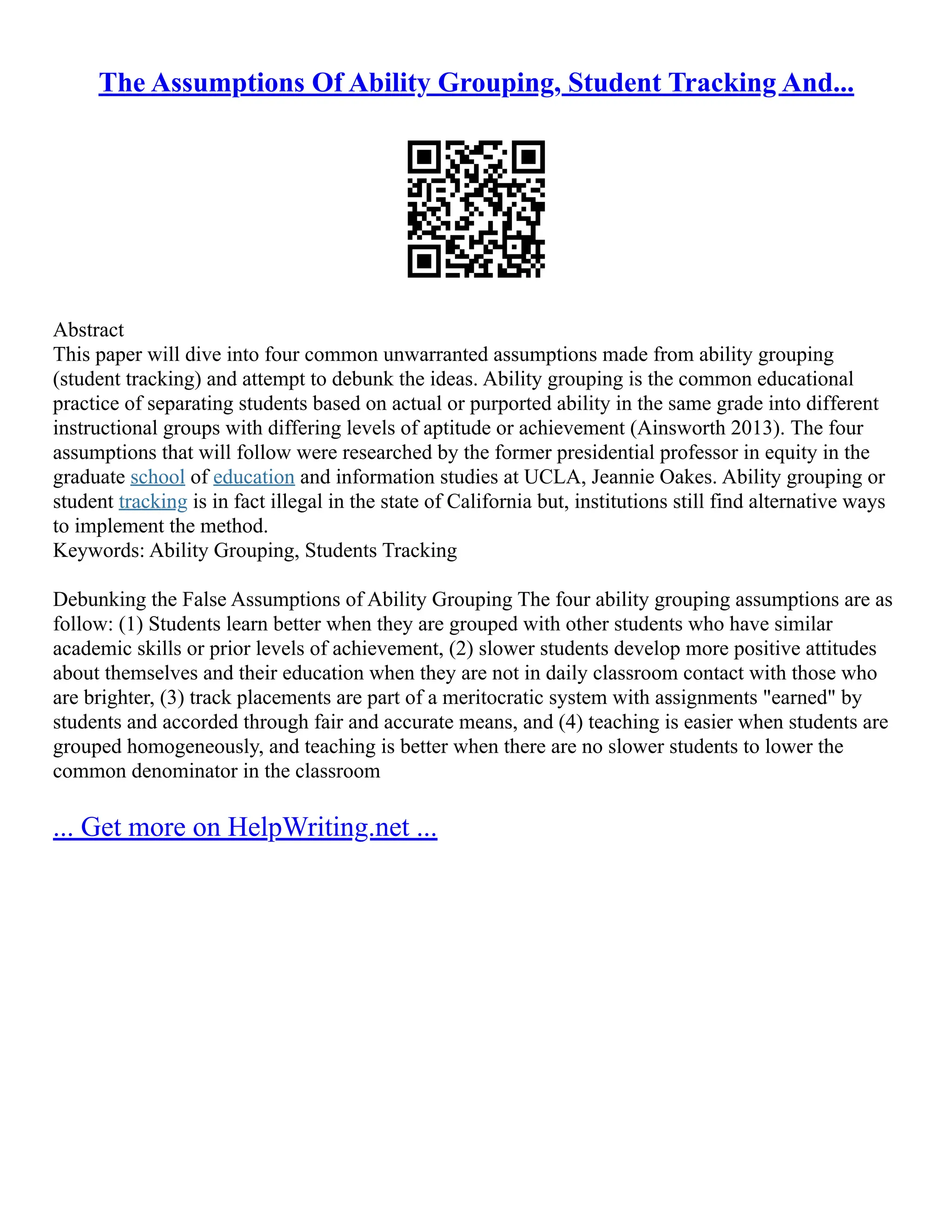 The Assumptions Of Ability Grouping, Student Tracking And...
Abstract
This paper will dive into four common unwarranted assumptions made from ability grouping
(student tracking) and attempt to debunk the ideas. Ability grouping is the common educational
practice of separating students based on actual or purported ability in the same grade into different
instructional groups with differing levels of aptitude or achievement (Ainsworth 2013). The four
assumptions that will follow were researched by the former presidential professor in equity in the
graduate school of education and information studies at UCLA, Jeannie Oakes. Ability grouping or
student tracking is in fact illegal in the state of California but, institutions still find alternative ways
to implement the method.
Keywords: Ability Grouping, Students Tracking
Debunking the False Assumptions of Ability Grouping The four ability grouping assumptions are as
follow: (1) Students learn better when they are grouped with other students who have similar
academic skills or prior levels of achievement, (2) slower students develop more positive attitudes
about themselves and their education when they are not in daily classroom contact with those who
are brighter, (3) track placements are part of a meritocratic system with assignments "earned" by
students and accorded through fair and accurate means, and (4) teaching is easier when students are
grouped homogeneously, and teaching is better when there are no slower students to lower the
common denominator in the classroom
... Get more on HelpWriting.net ...
 
