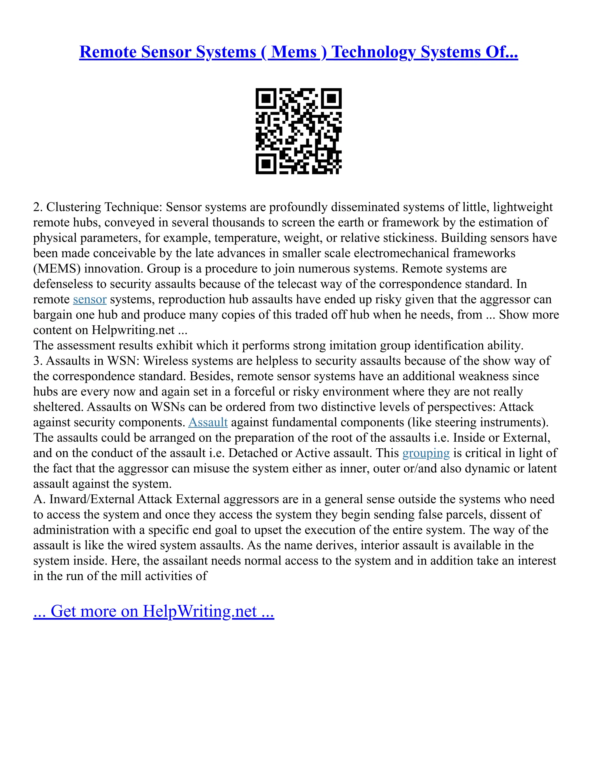 Remote Sensor Systems ( Mems ) Technology Systems Of...
2. Clustering Technique: Sensor systems are profoundly disseminated systems of little, lightweight
remote hubs, conveyed in several thousands to screen the earth or framework by the estimation of
physical parameters, for example, temperature, weight, or relative stickiness. Building sensors have
been made conceivable by the late advances in smaller scale electromechanical frameworks
(MEMS) innovation. Group is a procedure to join numerous systems. Remote systems are
defenseless to security assaults because of the telecast way of the correspondence standard. In
remote sensor systems, reproduction hub assaults have ended up risky given that the aggressor can
bargain one hub and produce many copies of this traded off hub when he needs, from ... Show more
content on Helpwriting.net ...
The assessment results exhibit which it performs strong imitation group identification ability.
3. Assaults in WSN: Wireless systems are helpless to security assaults because of the show way of
the correspondence standard. Besides, remote sensor systems have an additional weakness since
hubs are every now and again set in a forceful or risky environment where they are not really
sheltered. Assaults on WSNs can be ordered from two distinctive levels of perspectives: Attack
against security components. Assault against fundamental components (like steering instruments).
The assaults could be arranged on the preparation of the root of the assaults i.e. Inside or External,
and on the conduct of the assault i.e. Detached or Active assault. This grouping is critical in light of
the fact that the aggressor can misuse the system either as inner, outer or/and also dynamic or latent
assault against the system.
A. Inward/External Attack External aggressors are in a general sense outside the systems who need
to access the system and once they access the system they begin sending false parcels, dissent of
administration with a specific end goal to upset the execution of the entire system. The way of the
assault is like the wired system assaults. As the name derives, interior assault is available in the
system inside. Here, the assailant needs normal access to the system and in addition take an interest
in the run of the mill activities of
... Get more on HelpWriting.net ...
 