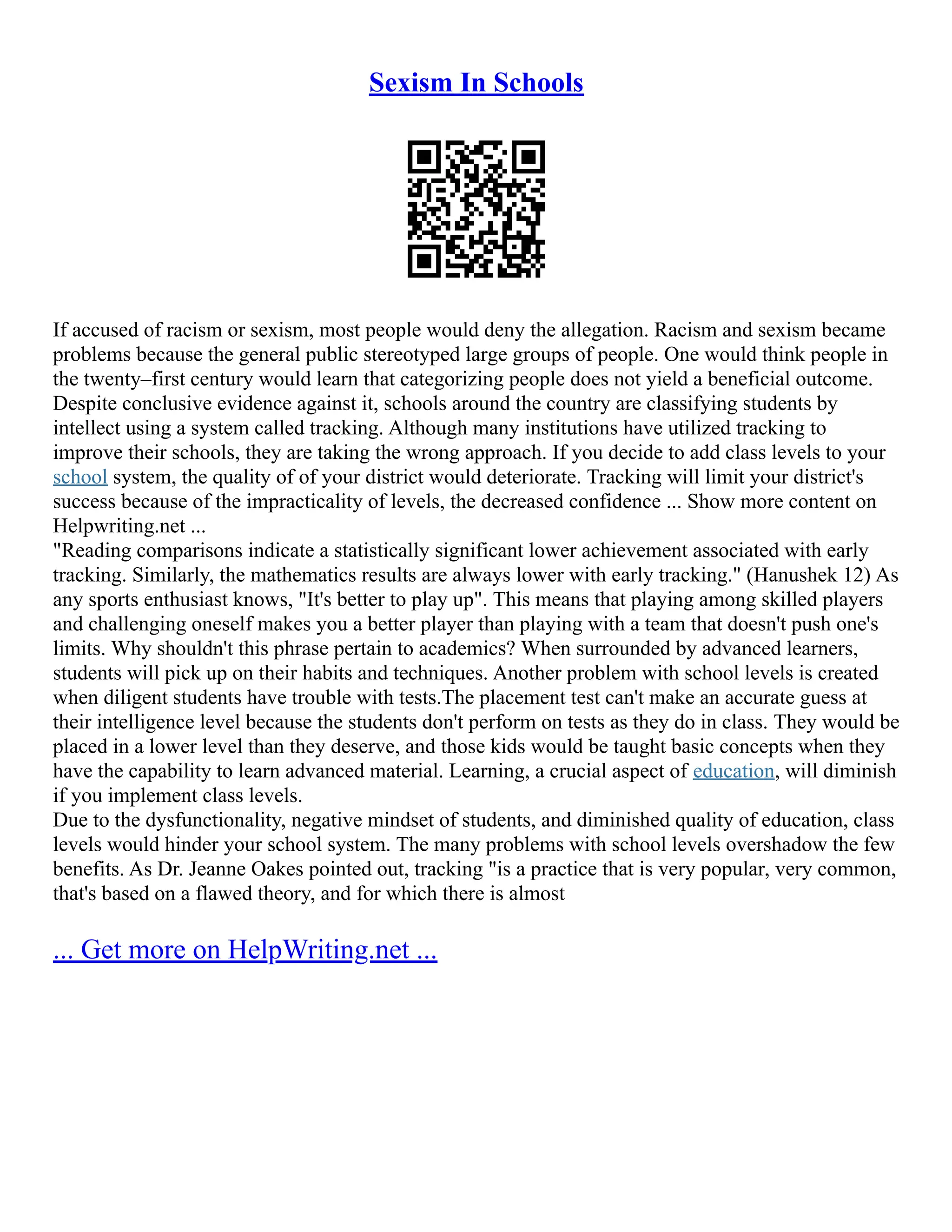 Sexism In Schools
If accused of racism or sexism, most people would deny the allegation. Racism and sexism became
problems because the general public stereotyped large groups of people. One would think people in
the twenty–first century would learn that categorizing people does not yield a beneficial outcome.
Despite conclusive evidence against it, schools around the country are classifying students by
intellect using a system called tracking. Although many institutions have utilized tracking to
improve their schools, they are taking the wrong approach. If you decide to add class levels to your
school system, the quality of of your district would deteriorate. Tracking will limit your district's
success because of the impracticality of levels, the decreased confidence ... Show more content on
Helpwriting.net ...
"Reading comparisons indicate a statistically significant lower achievement associated with early
tracking. Similarly, the mathematics results are always lower with early tracking." (Hanushek 12) As
any sports enthusiast knows, "It's better to play up". This means that playing among skilled players
and challenging oneself makes you a better player than playing with a team that doesn't push one's
limits. Why shouldn't this phrase pertain to academics? When surrounded by advanced learners,
students will pick up on their habits and techniques. Another problem with school levels is created
when diligent students have trouble with tests.The placement test can't make an accurate guess at
their intelligence level because the students don't perform on tests as they do in class. They would be
placed in a lower level than they deserve, and those kids would be taught basic concepts when they
have the capability to learn advanced material. Learning, a crucial aspect of education, will diminish
if you implement class levels.
Due to the dysfunctionality, negative mindset of students, and diminished quality of education, class
levels would hinder your school system. The many problems with school levels overshadow the few
benefits. As Dr. Jeanne Oakes pointed out, tracking "is a practice that is very popular, very common,
that's based on a flawed theory, and for which there is almost
... Get more on HelpWriting.net ...
 