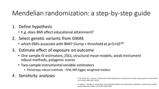 Mendelian randomization: a step-by-step guide
1. Define hypothesis
• E.g. does BMI affect educational attainment?
2. Select genetic variants from GWAS
• which SNPs associate with BMI? Clump + threshold at p<5×10-08
3. Estimate effect of exposure on outcome
• One sample IV estimators, 2SLS, structural mean models, weak instrument
robust methods, polygenic scores
• Two-sample instrumentalvariable estimators
• Pleiotropy robust methods - IVW, MR-Egger, weighted median
4. Sensitivity analyses N. M. Davies,M. V. Holmes, G. Davey Smith, Reading Mendelian randomisation studies:a guide,glossary,and checklist
for clinicians.BMJ, k601 (2018).
G. Hemani, J. Bowden, G. Davey Smith, Evaluatingthe potential roleof pleiotropy in Mendelian randomization studies.
Human Molecular Genetics. 27, R195–R208 (2018).
 