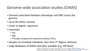Genome-wide association studies (GWAS)
• Estimate association between phenotype and SNPs across the
genome
• Up to 40 million variants
• Linear or logistic regression
• Covariates
• Sex
• Age
• Principal componentsof genetic variation (PCs)
• Samples of unrelated individuals (less than 3rd degree relatives)
• Large databases of GWAS estimates available (e.g. MR-Base)
G. Hemani, J. Zheng, B. Elsworth,K. H. Wade, V. Haberland,D. Baird,C. Laurin,S. Burgess, J. Bowden, R. Langdon, V. Y. Tan, J.
Yarmolinsky,H.A. Shihab,N. J. Timpson,D. M. Evans,C. Relton, R. M. Martin,G. Davey Smith, T. R. Gaunt, P. C. Haycock, The MR-Base
platformsupports systematic causal inferenceacrossthehuman phenome. eLife. 7 (2018), doi:10.7554/eLife.34408.
 