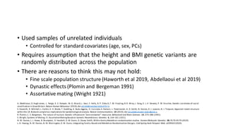 • Used samples of unrelated individuals
• Controlled for standard covariates (age, sex, PCs)
• Requires assumption that the height and BMI genetic variants are
randomly distributed across the population
• There are reasons to think this may not hold:
• Fine scale population structure (Haworth et al 2019, Abdellaoui et al 2019)
• Dynastic effects (Plomin and Bergeman 1991)
• Assortative mating (Wright 1921)
A. Abdellaoui,D.Hugh-Jones, L. Yengo, K. E. Kemper, M. G. Nivard,L. Veul, Y. Holtz, B. P. Zietsch,T. M. Frayling,N.R. Wray,J. Yang, K. J. H. Verweij, P. M. Visscher,Genetic correlates of social
stratification in GreatBritain. Nature Human Behaviour (2019),doi:10.1038/s41562-019-0757-5.
S. Haworth, R. Mitchell,L. Corbin,K. H. Wade, T. Dudding, A. Budu-Aggrey, D. Carslake,G.Hemani, L. Paternoster, G. D. Smith, N. Davies,D. J. Lawson, N. J. Timpson, Apparent latent structure
within the UK Biobank samplehas implicationsfor epidemiological analysis. Nature Communications. 10 (2019), doi:10.1038/s41467-018-08219-1.
R. Plomin,C. S. Bergeman, The nature of nurture: Genetic influenceon “environmental” measures.Behavioral and Brain Sciences. 14, 373–386 (1991).
S. Wright, Systems of Mating. III.AssortativeMatingBased on Somatic Resemblance. Genetics. 6, 144–161 (1921).
N. M. Davies,L. J. Howe, B. Brumpton, A. Havdahl,D. M. Evans, G. Davey Smith, Within family Mendelian randomization studies .Human Molecular Genetics. 28, R170–R179 (2019).
L.-D. Hwang, N. M. Davies,N. M. Warrington,D. M. Evans,Integrating Family-Based and Mendelian Randomization Designs. Cold Spring Harb Perspect Med, a039503 (2020).
 